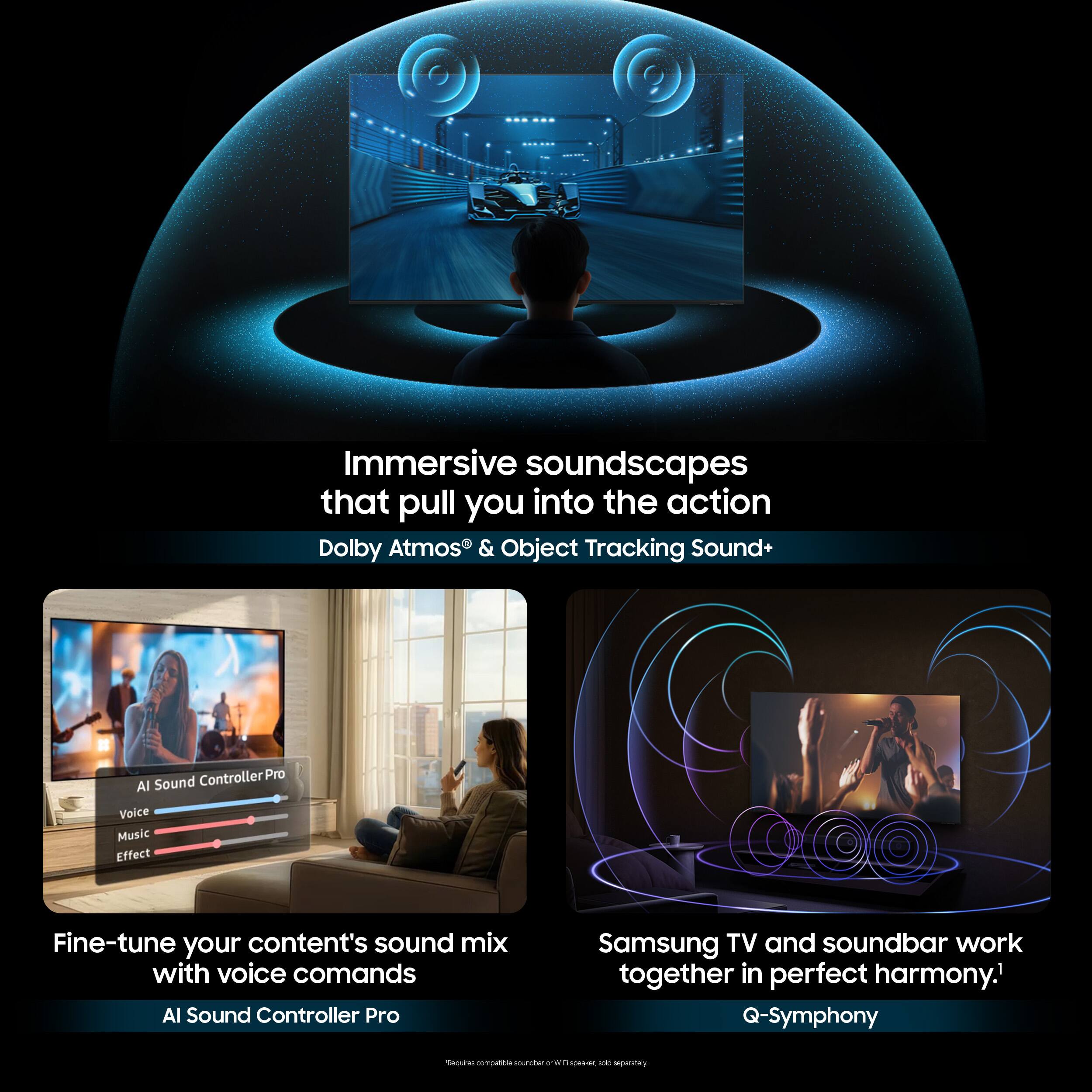 Immersive soundscapes that pull you into the action  
Dolby Atmos® & Object Tracking Sound+  

Fine-tune your content's sound mix with voice commands  
AI Sound Controller Pro  

Samsung TV and soundbar work together in perfect harmony.  
Q-Symphony