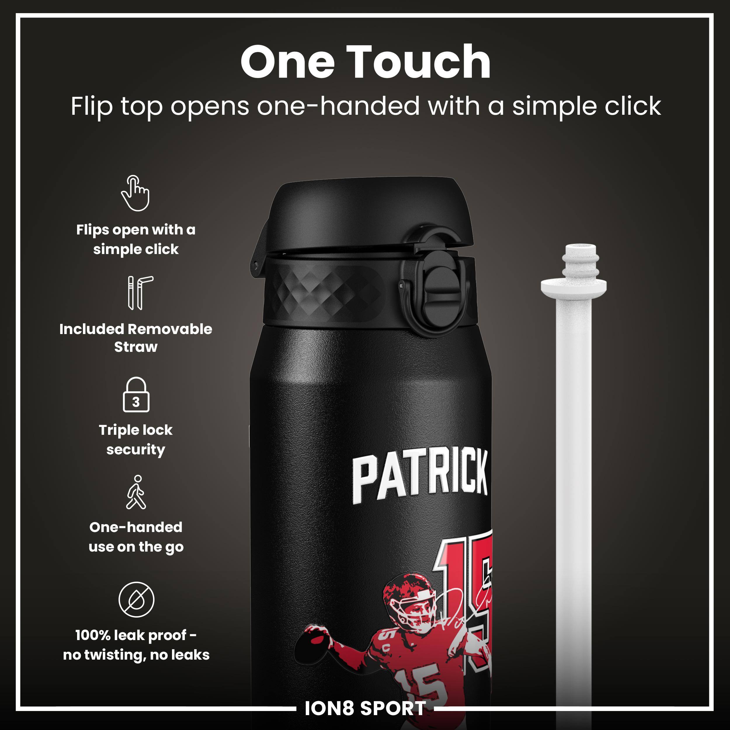 One Touch

Flip top opens one-handed with a simple click

- Flips open with a simple click
- Included Removable Straw
- Triple lock security
- One-handed use on the go
- 100% leak proof - no twisting, no leaks

PATRICK 15

ION8 SPORT R5