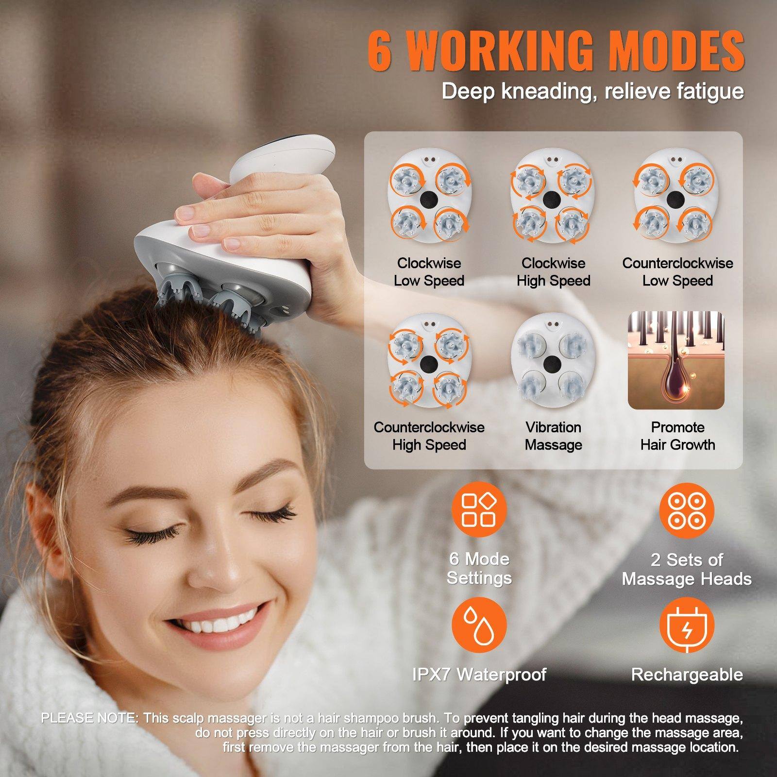 6 WORKING MODES  
Deep kneading, relieve fatigue  

- Clockwise Low Speed  
- Clockwise High Speed  
- Counterclockwise Low Speed  
- Counterclockwise High Speed  
- Vibration Massage  
- Promote Hair Growth  

6 Mode Settings  
2 Sets of Massage Heads  
IPX7 Waterproof  
Rechargeable  

PLEASE NOTE: This scalp massager is not a hair shampoo brush. To prevent tangling hair during the head massage, do not press directly on the hair or brush it around. If you want to change the massage area, first remove the massager from the hair, then place it on the desired massage location.