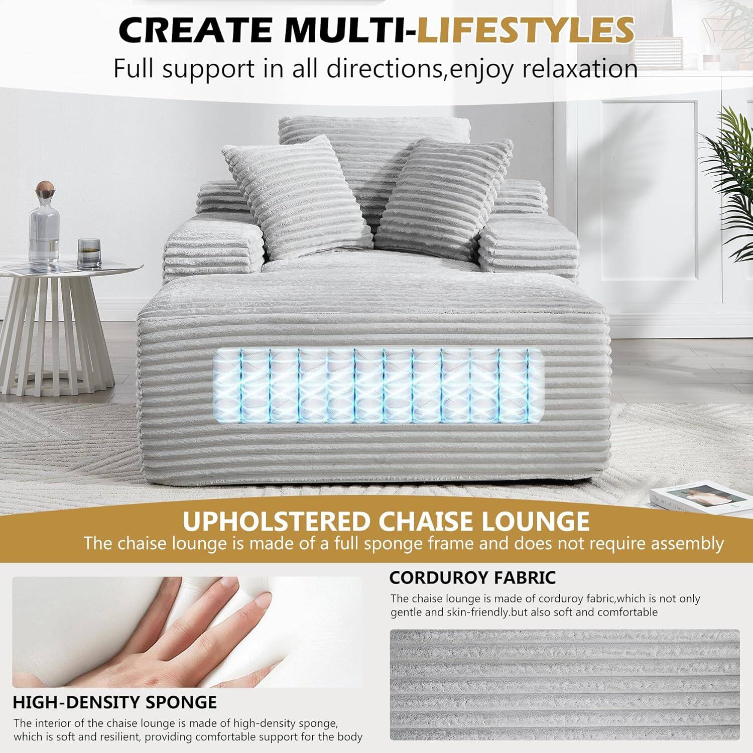 CREATE MULTI-LIFESTYLES  
Full support in all directions, enjoy relaxation  

UPHOLSTERED CHAISE LOUNGE  
The chaise lounge is made of a full sponge frame and does not require assembly  

CORDUROY FABRIC  
The chaise lounge is made of corduroy fabric, which is not only gentle and skin-friendly, but also soft and comfortable  

HIGH-DENSITY SPONGE  
The interior of the chaise lounge is made of high-density sponge, which is soft and resilient, providing comfortable support for the body