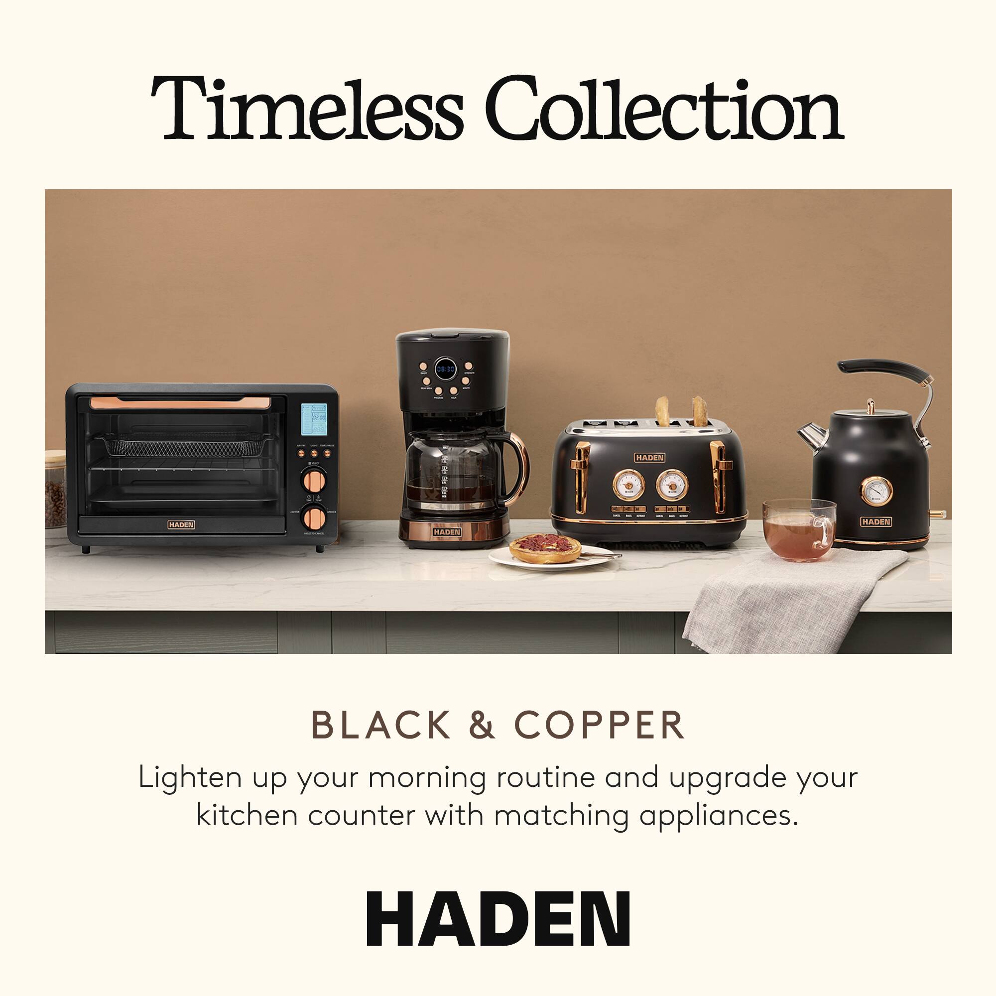 Timeless Collection

BLACK & COPPER

Lighten up your morning routine and upgrade your kitchen counter with matching appliances.

HADEN