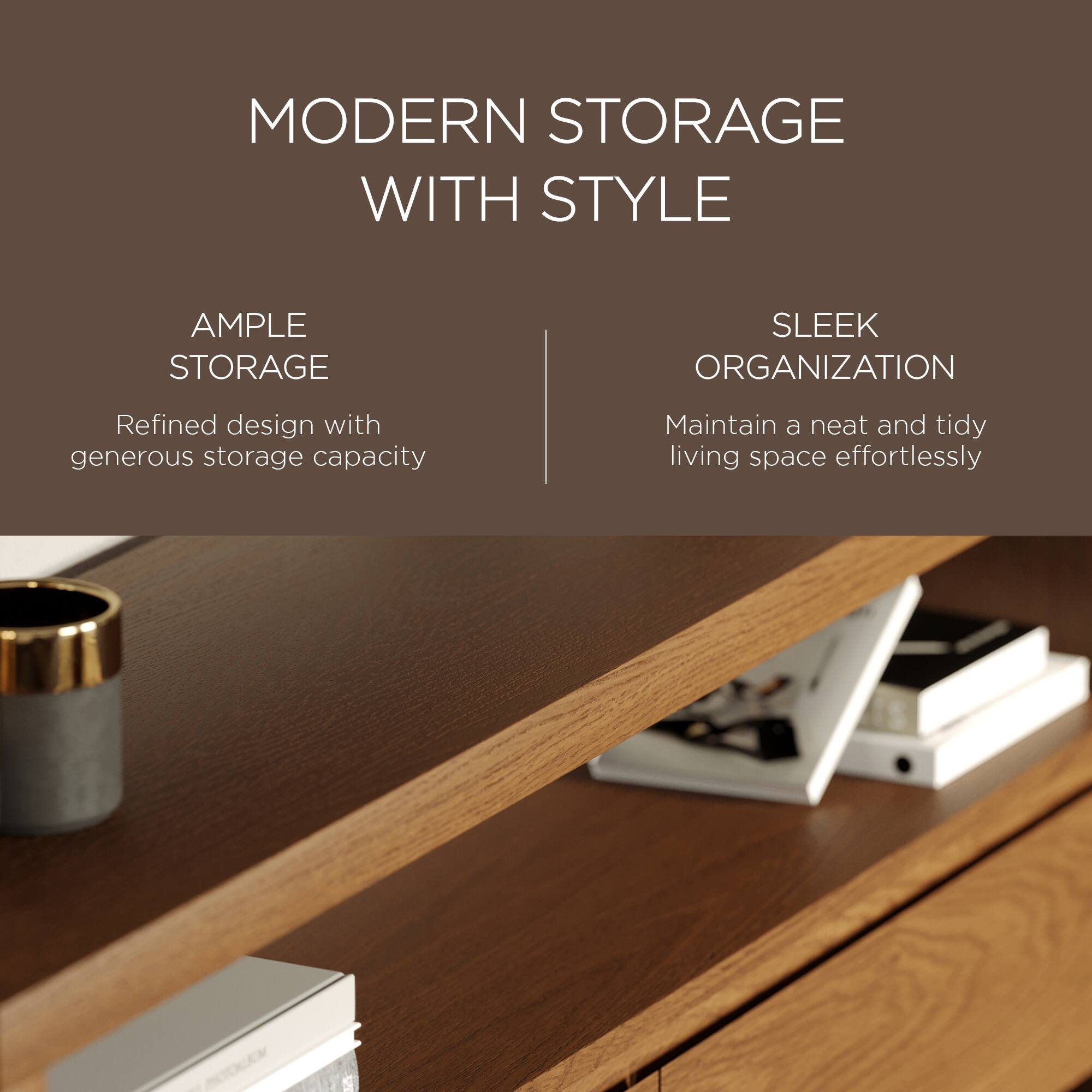 MODERN STORAGE WITH STYLE

AMPLE STORAGE  
Refined design with generous storage capacity

SLEEK ORGANIZATION  
Maintain a neat and tidy living space effortlessly
