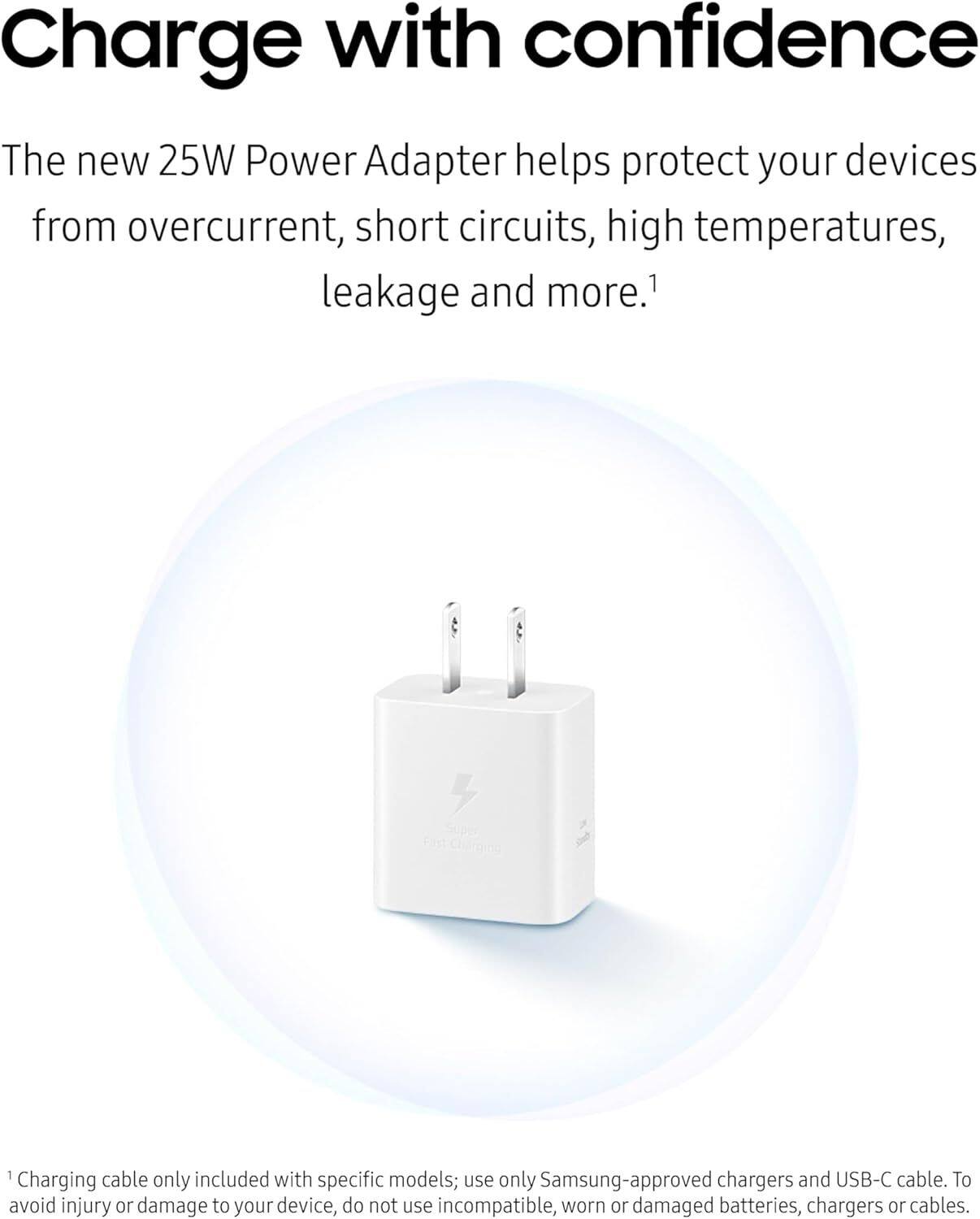 Charge with confidence

The new 25W Power Adapter helps protect your devices from overcurrent, short circuits, high temperatures, leakage and more.¹

¹Charging cable only included with specific models; use only Samsung-approved chargers and USB-C cable. To avoid injury or damage to your device, do not use incompatible, worn or damaged batteries, chargers or cables.