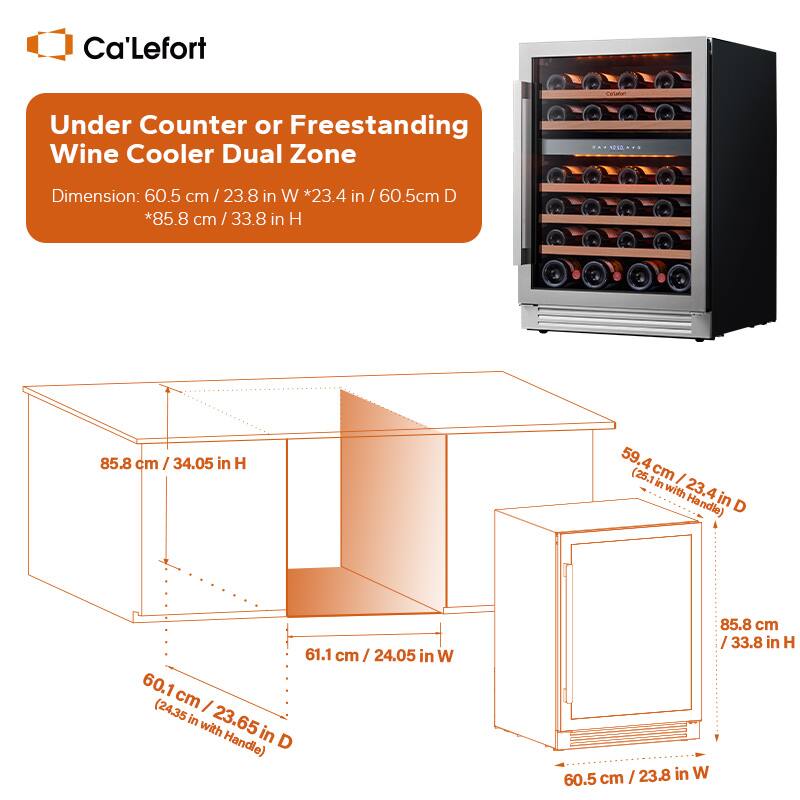 Ca'Lefort Under Counter or Freestanding Wine Cooler Dual Zone Dimension: 60.5 cm / 23.8 in W *23.4 in / 60.5cm D *85.8 cm / 33.8 in H

85.8 cm / 34.05 in H
59.4cm / 23.4 in D (25.1 cm with Handle)
61.1 cm / 24.05 in W
60.1 cm / 23.65 in D (24.35 in with Handle)
85.8 cm / 33.8 in H
23.8 in W 60.5