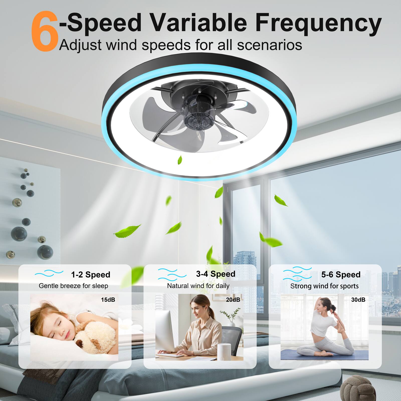 6-Speed Variable Frequency  
Adjust wind speeds for all scenarios  

1-2 Speed  
Gentle breeze for sleep  
15dB  

3-4 Speed  
Natural wind for daily  
20dB  

5-6 Speed  
Strong wind for sports  
30dB