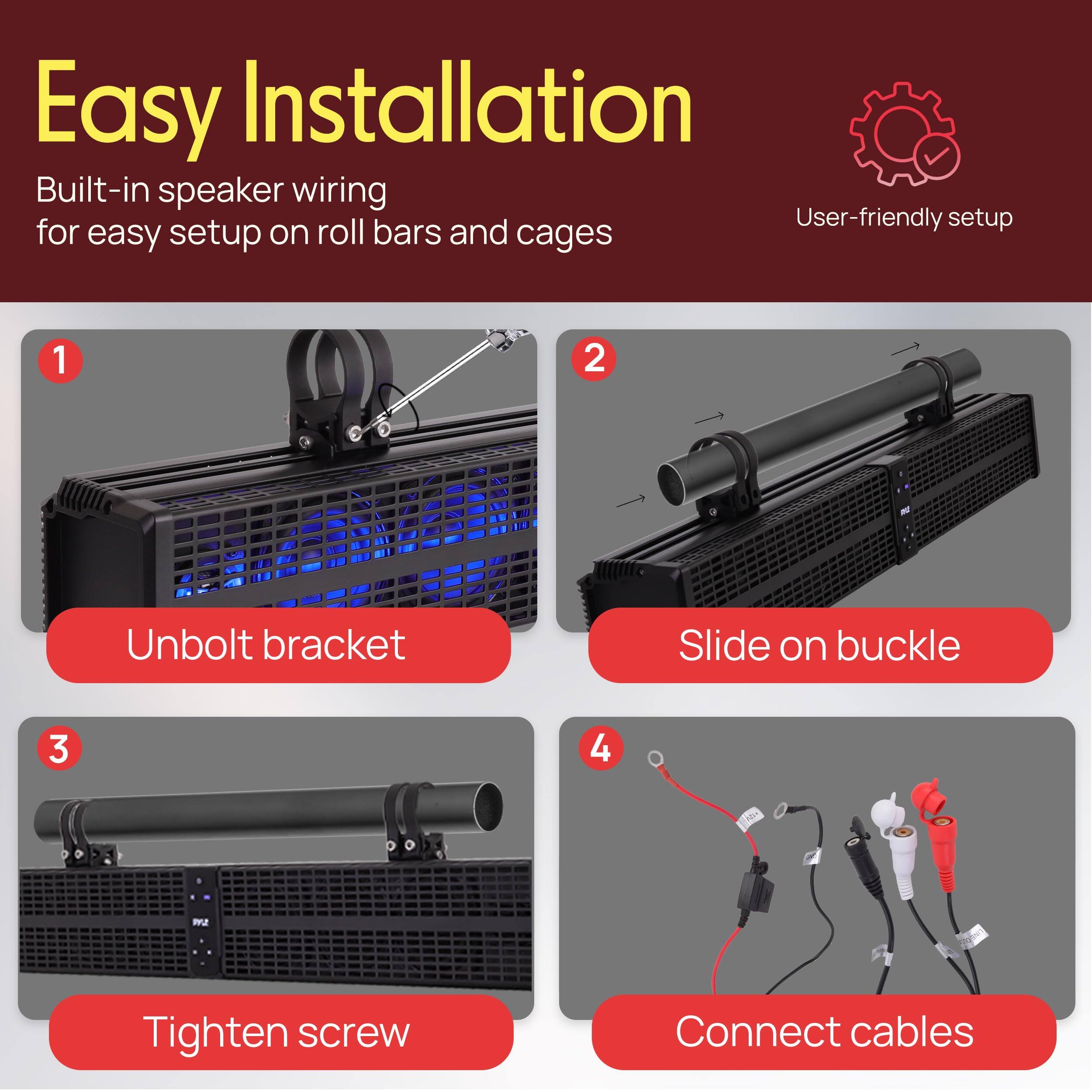 Easy Installation

Built-in speaker wiring for easy setup on roll bars and cages

1. Unbolt bracket
2. Slide on buckle
3. Tighten screw
4. Connect cables

User-friendly setup