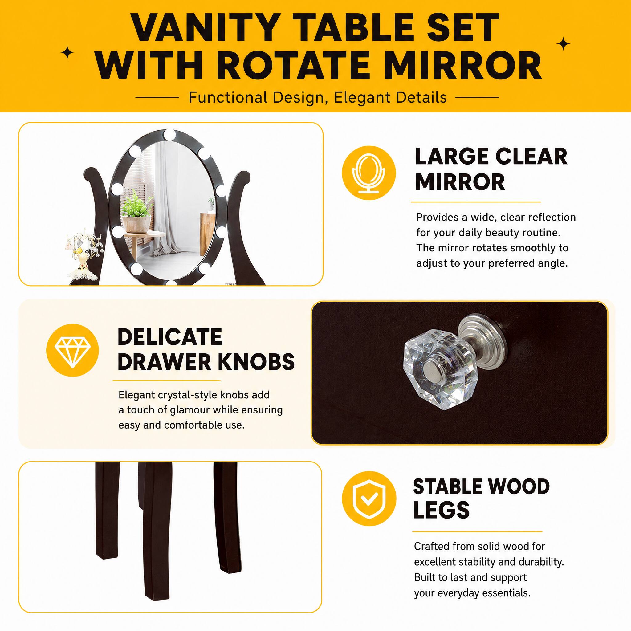 VANITY TABLE SET WITH ROTATE MIRROR  
Functional Design, Elegant Details

LARGE CLEAR MIRROR  
Provides a wide, clear reflection for your daily beauty routine. The mirror rotates smoothly to adjust to your preferred angle.

DELICATE DRAWER KNOBS  
Elegant crystal-style knobs add a touch of glamour while ensuring easy and comfortable use.

STABLE WOOD LEGS  
Crafted from solid wood for excellent stability and durability. Built to last and support your everyday essentials.