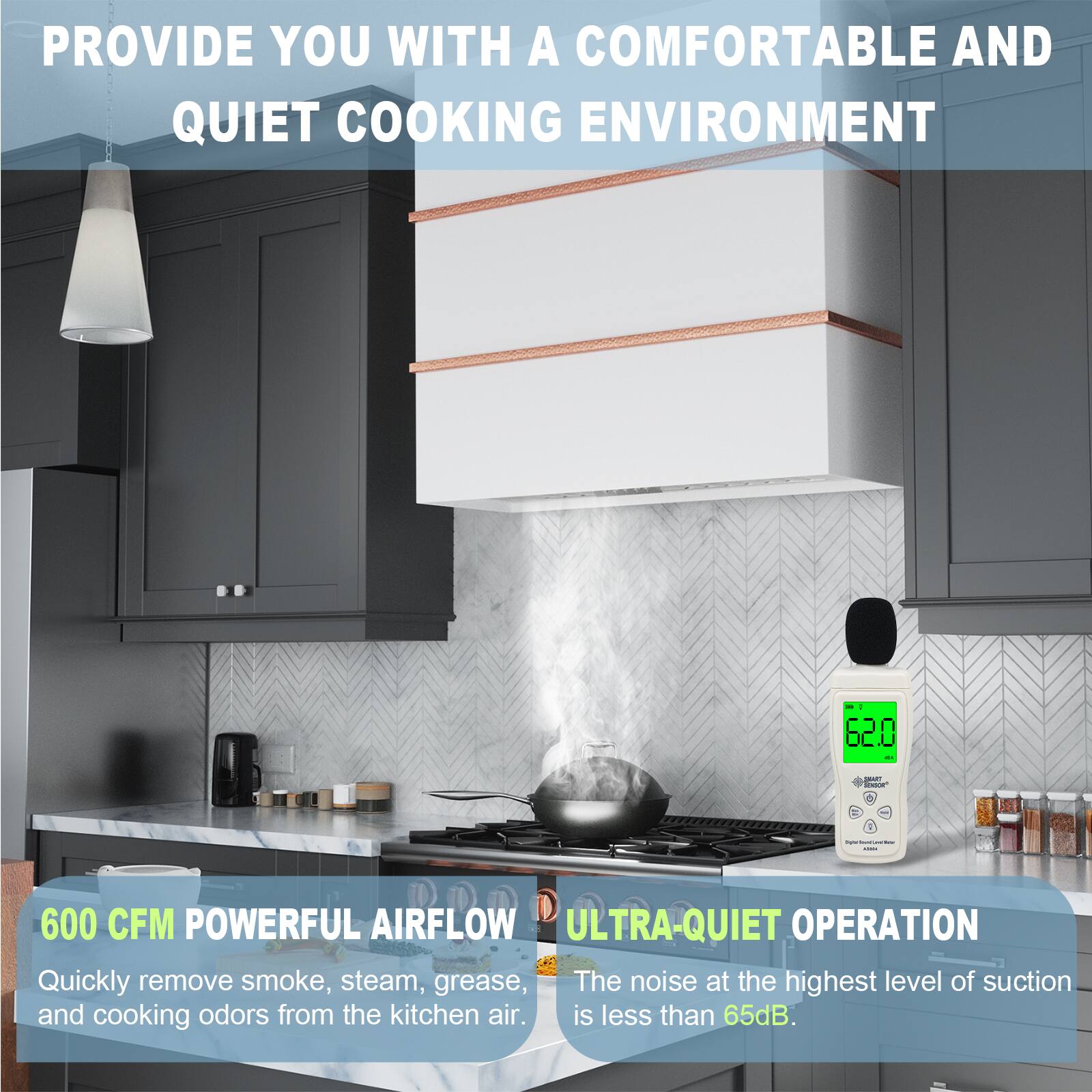 PROVIDE YOU WITH A COMFORTABLE AND QUIET COOKING ENVIRONMENT

600 CFM POWERFUL AIRFLOW
Quickly remove smoke, steam, grease, and cooking odors from the kitchen air.

ULTRA-QUIET OPERATION
The noise at the highest level of suction is less than 65dB.
