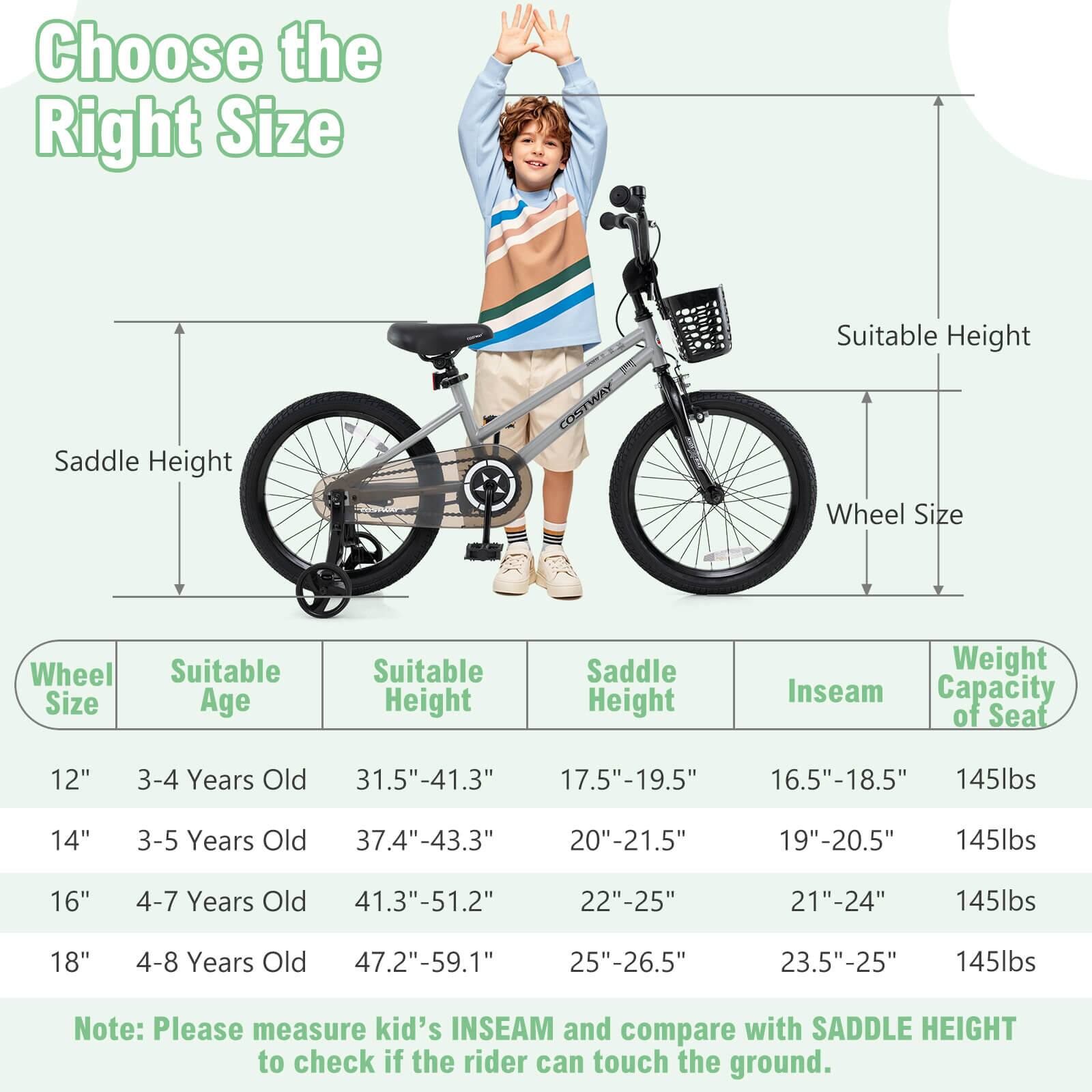 Choose the Right Size

Wheel Size | Suitable Age | Suitable Height | Saddle Height | Inseam | Weight Capacity of Seat

12" | 3-4 Years Old | 31.5"-41.3" | 17.5"-19.5" | 16.5"-18.5" | 145lbs

14" | 3-5 Years Old | 37.4"-43.3" | 20"-21.5" | 19"-20.5" | 145lbs

16" | 4-7 Years Old | 41.3"-51.2" | 22"-25" | 21"-24" | 145lbs

18" | 4-8 Years Old | 47.2"-59.1" | 25"-26.5" | 23.5"-25" | 145lbs

Note: Please measure kid's INSEAM and compare with SADDLE HEIGHT to check if the rider can touch the ground.