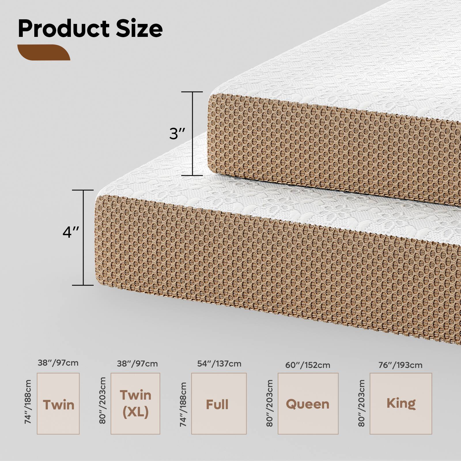 Product Size

3" 4"

38"/97cm /188cm Twin

74" 38"/97cm Twin

80"/203cm (XL) 54"/137cm

74"/188cm Full

60"/152cm

80"/203cm Queen

76"/193cm

80"/203cm King
