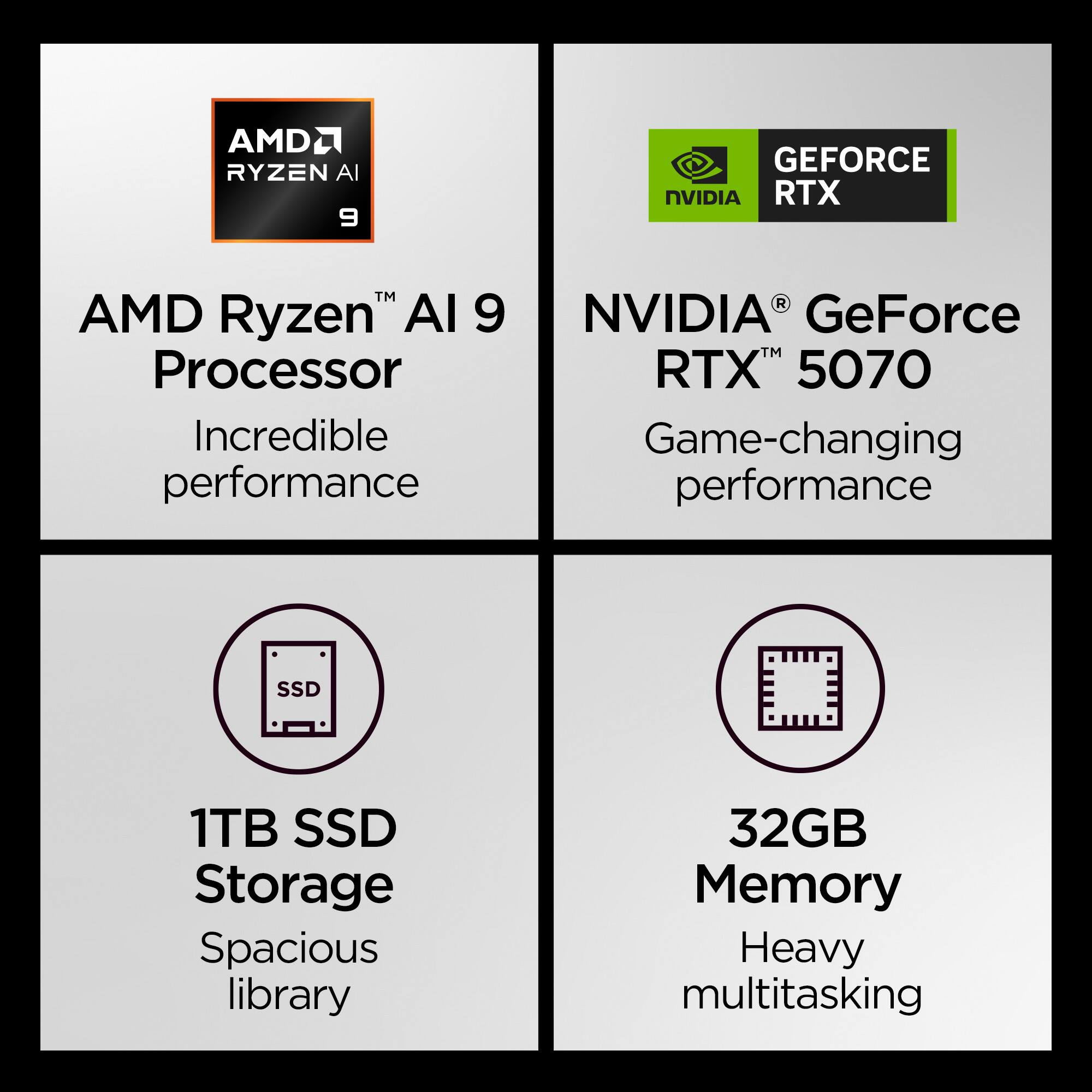 AMD Ryzen™ AI 9 Processor  
Incredible performance  

NVIDIA® GeForce RTX™ 5070  
Game-changing performance  

1TB SSD Storage  
Spacious library  

32GB Memory  
Heavy multitasking