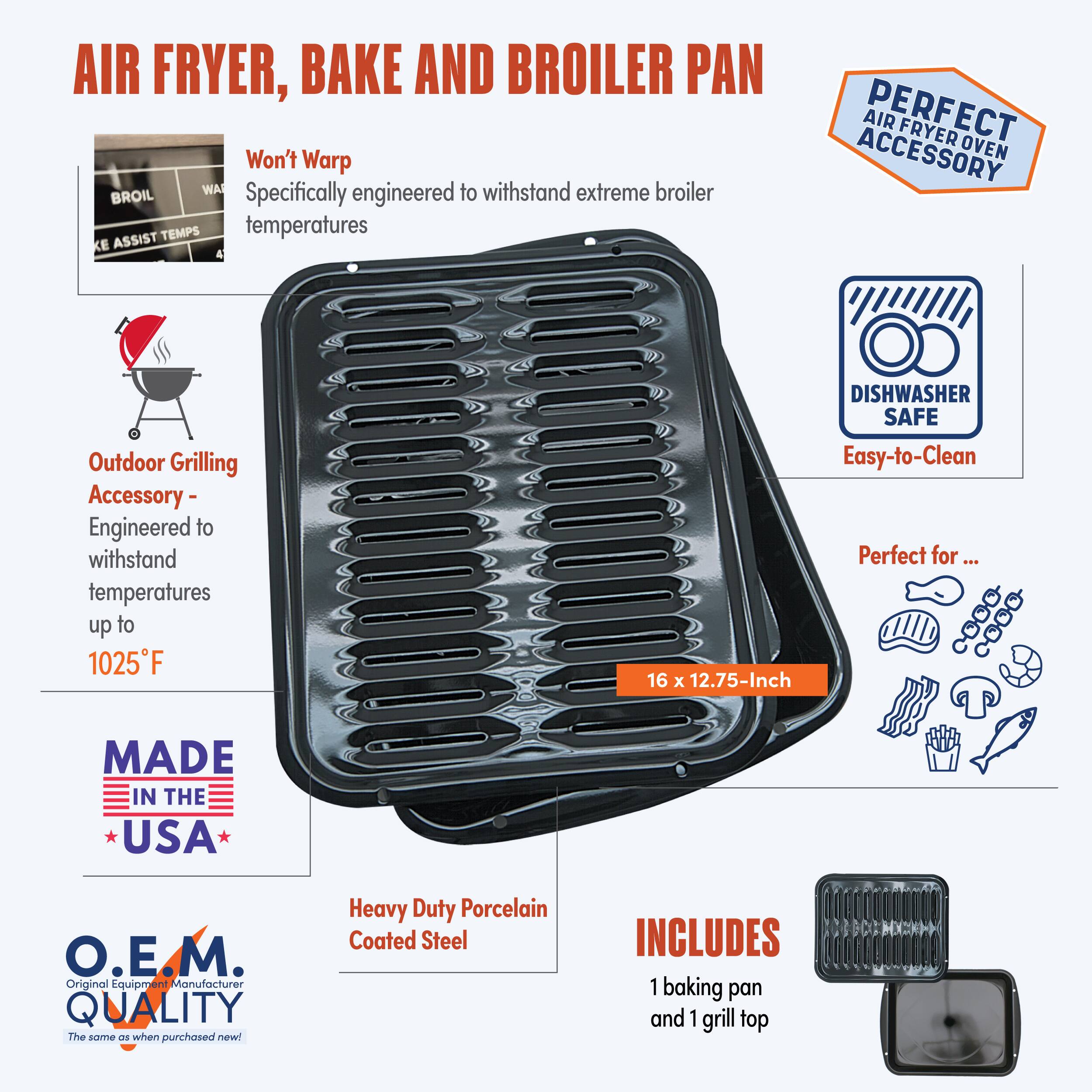 AIR FRYER, BAKE AND BROILER PAN

Won't Warp
Specifically engineered to withstand extreme broiler temperatures

Outdoor Grilling Accessory - Engineered to withstand temperatures up to 1025°F

DISHWASHER SAFE
Easy-to-Clean

Perfect for...

16 x 12.75-Inch

MADE IN THE USA

O.E.M. Original Equipment Manufacturer QUALITY
The same as when purchased new!

Heavy Duty Porcelain Coated Steel

INCLUDES 1 baking pan and 1 grill top