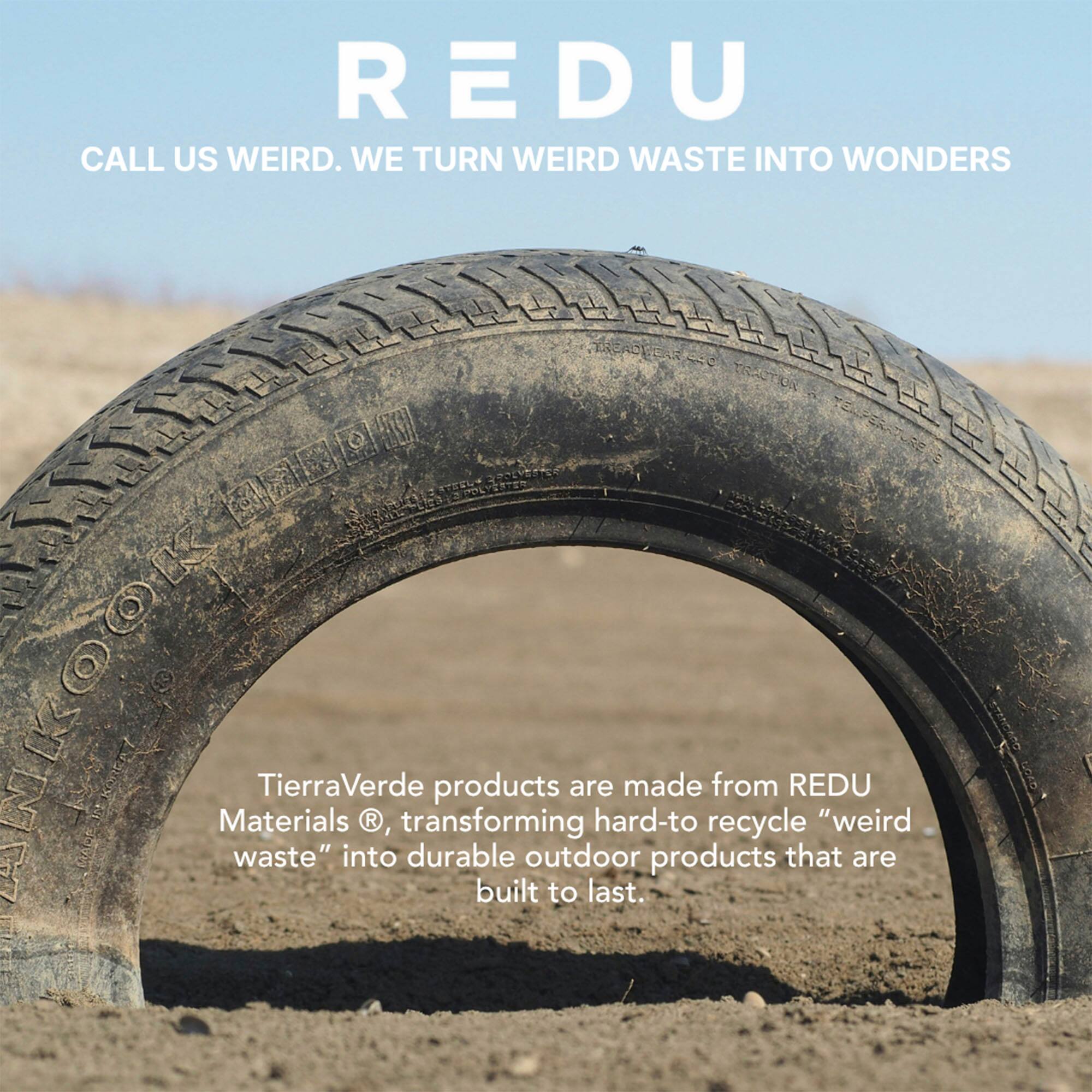 REDU

CALL US WEIRD. WE TURN WEIRD WASTE INTO WONDERS

TierraVerde products are made from REDU Materials®, transforming hard-to-recycle “weird waste” into durable outdoor products that are built to last.