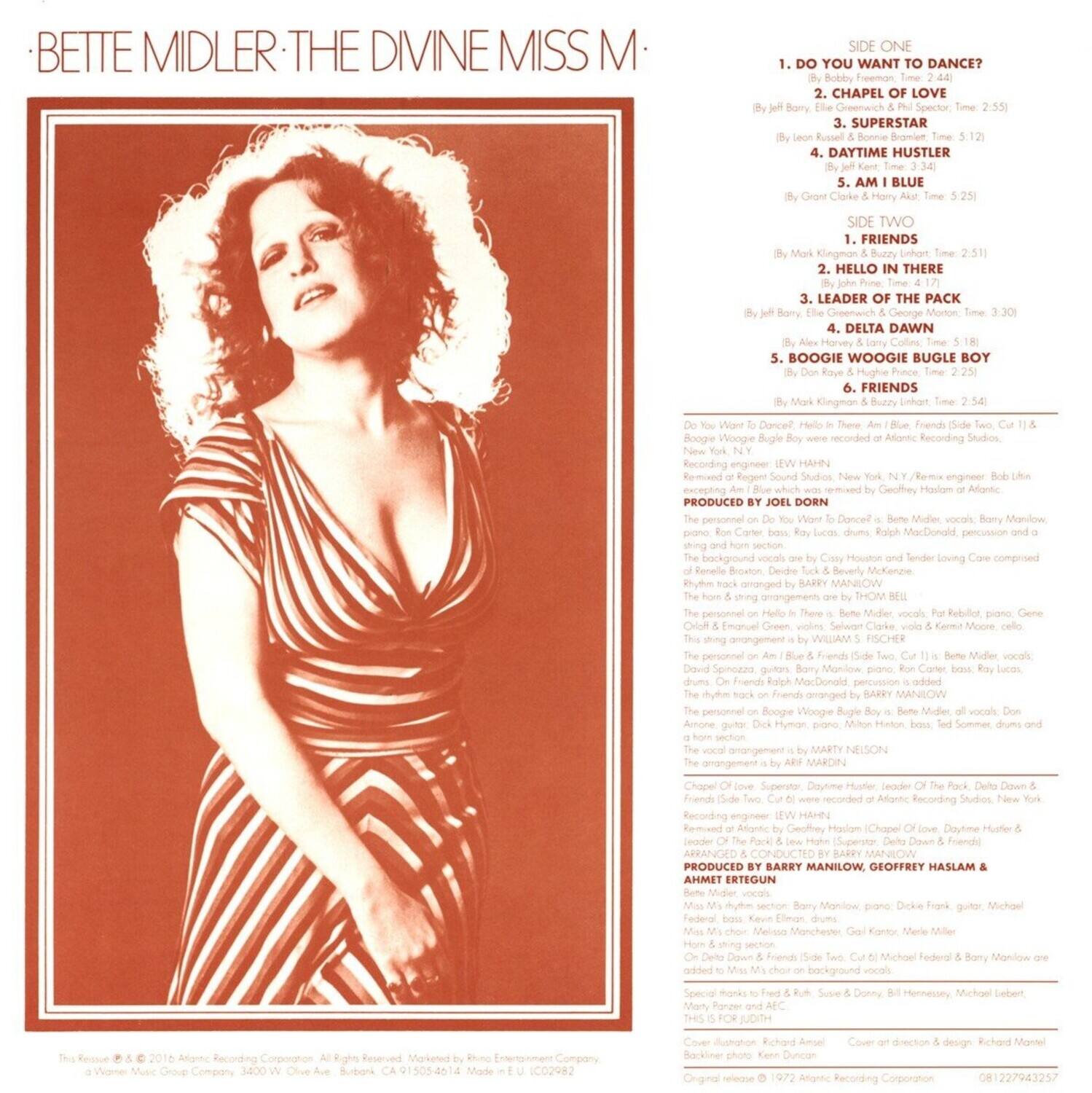 **BETTE MIDLER: THE DIVINE MISS M**

**SIDE ONE**
1. DO YOU WANT TO DANCE?  
   (By Bobby Freeman)  
   Time: 2:44

2. CHAPEL OF LOVE  
   (By Jeff Barry, Ellie Greenwich & Phil Spector)  
   Time: 2:55

3. SUPERSTAR  
   (By Rustel Bonnie Bromian)  
   Time: 5:12

4. DAYTIME HUSTLER  
   (By Grant Clarke & Harry Hart)  
   Time: 3:24

5. A.M. BLUE  
   (By Grant Clarke & Harry Hart)  
   Time: 5:25

**SIDE TWO**
1. FRIENDS  
   (By Mark Kngmon & Buzzy Linhart)  
   Time: 2:51

2. HELLO IN THERE  
   (By John Prine)  
   Time: 4:17

3. LEADER OF THE PACK  
   (By Jeff Barry, Ellie Greenwich & George Morton)  
   Time: 3:30

4. DELTA DAWN  
   (By Harvey Colles)  
   Time: 