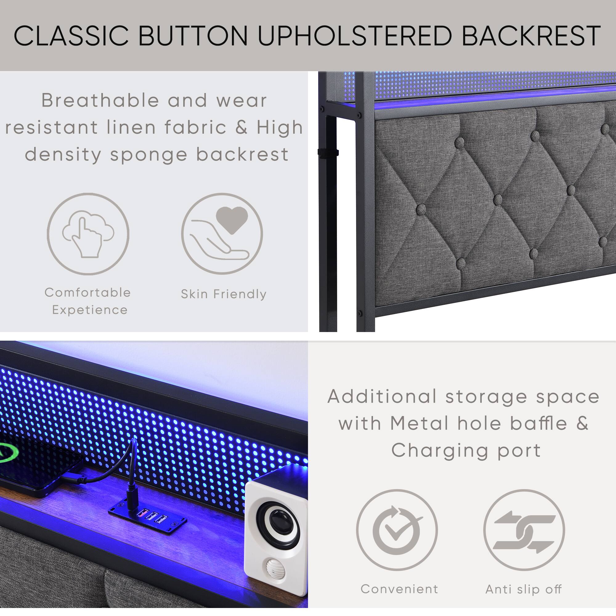 CLASSIC BUTTON UPHOLSTERED BACKREST

Breathable and wear resistant linen fabric & High density sponge backrest

Comfortable Experience  
Skin Friendly

Additional storage space with Metal hole baffle & Charging port

Convenient  
Anti slip off