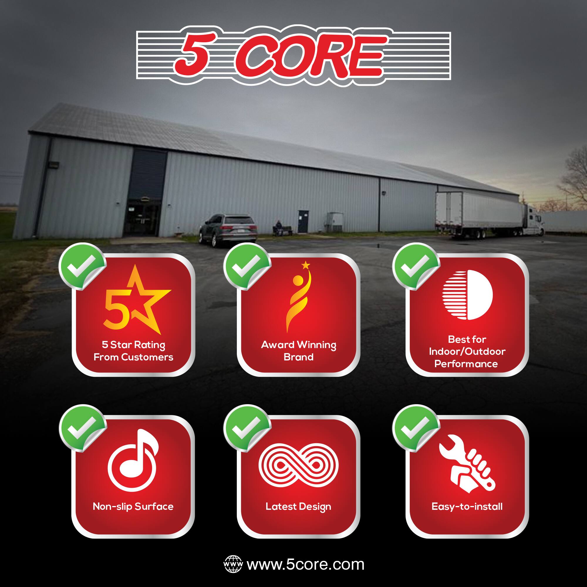 5 CORE

- 5 Star Rating From Customers
- Award Winning Brand
- Best for Indoor/Outdoor Performance
- Non-slip Surface
- Latest Design
- Easy-to-install

www.5core.com