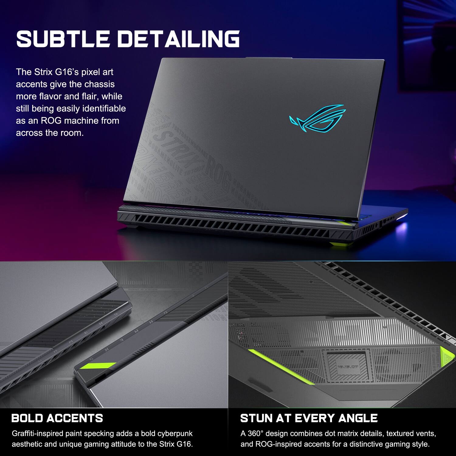 SUBTLE DETAILING  
The Strix G16's pixel art accents give the chassis more flavor and flair, while still being easily identifiable as an ROG machine from across the room.  

BOLD ACCENTS  
Graffiti-inspired paint specking adds a bold cyberpunk aesthetic and unique gaming attitude to the Strix G16.  

STUN AT EVERY ANGLE  
A 360° design combines dot matrix details, textured vents, and ROG-inspired accents for a distinctive gaming style.