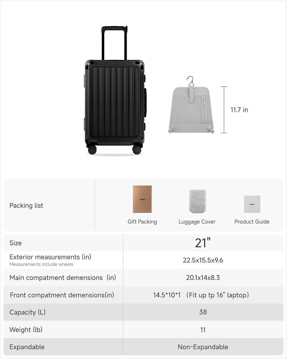 Packing list

Gift Packing  
Luggage Cover  
Product Guide

Size

Exterior measurements (in)  
Measurements include wheels  
22.5x15.5x9.6

Main compartment dimensions (in)  
20.1x14x8.3

Front compartment dimensions (in)  
14.5x10x1 (Fit up to 16" laptop)

Capacity (L)  
38

Weight (lb)  
11

Expandable  
Non-Expandable