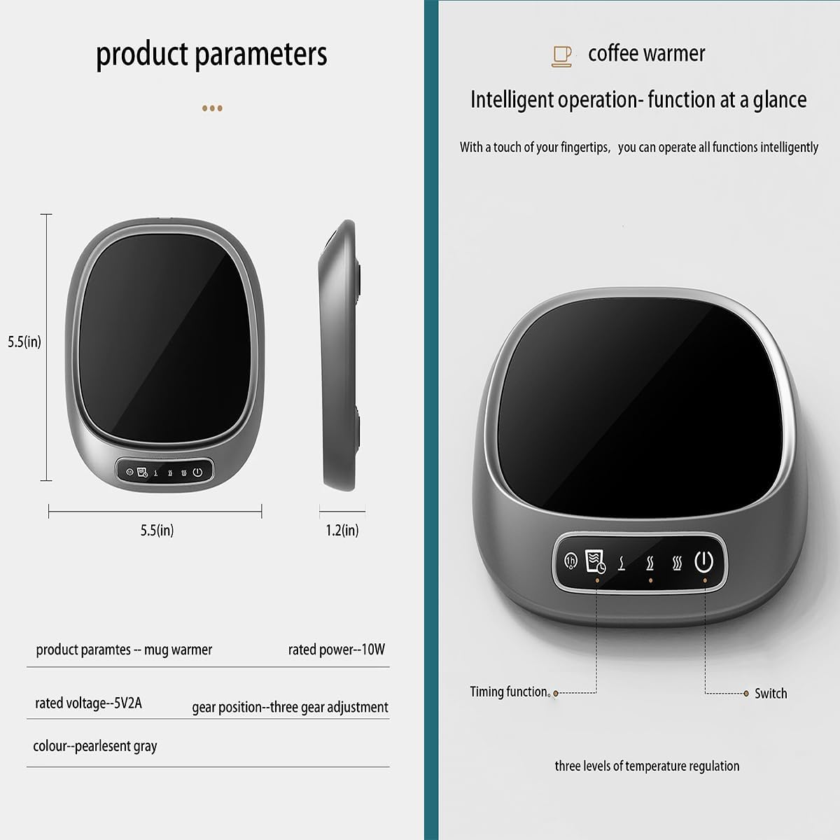 **Product Parameters**

- **Dimensions:**
  - Diameter: 5.5(in)
  - Height: 1.2(in)

- **Product Parameters:**
  - Mug warmer

- **Rated Power:** 10W

- **Rated Voltage:** 5V2A

- **Gear Position:** Three gear adjustment

- **Colour:** Pearlent gray

- **Timing Function:** Three levels of temperature regulation

**Coffee Warmer**

- **Intelligent Operation:** Function at a glance
  - With a touch of your fingertips, you can operate all functions intelligently

- **Features:**
  - Timing function
  - Switch