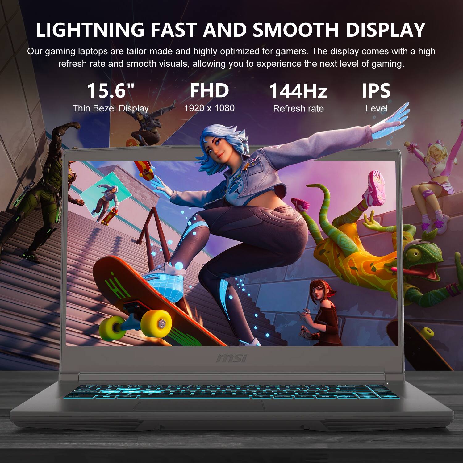 LIGHTNING FAST AND SMOOTH DISPLAY

Our gaming laptops are tailor-made and highly optimized for gamers. The display comes with a high refresh rate and smooth visuals, allowing you to experience the next level of gaming.

15.6" Thin Bezel Display
FHD 1920 x 1080
144Hz Refresh rate
IPS Level