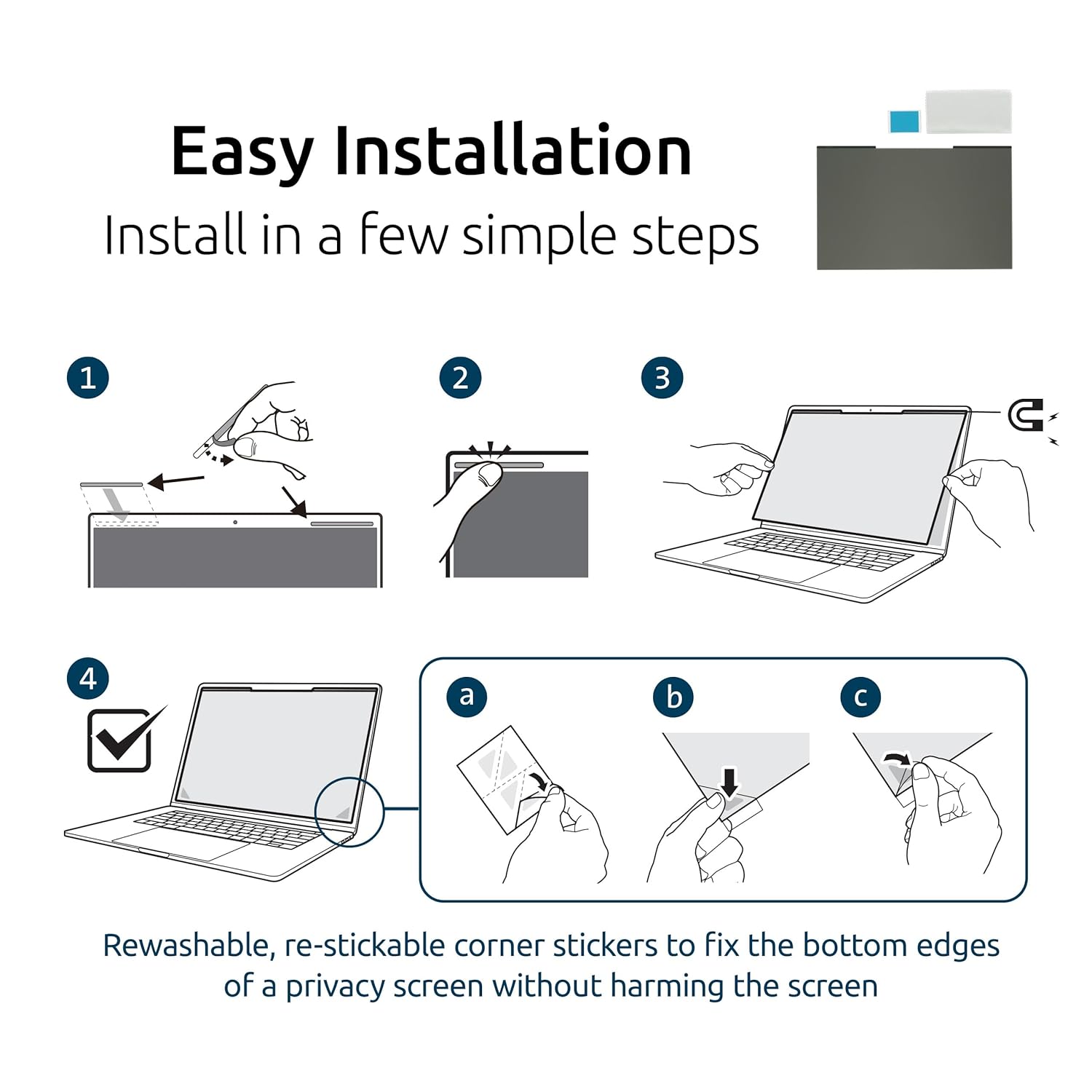 Easy Installation  
Install in a few simple steps  

1.  
2.  
3.  
4.  

Rewashable, re-stickable corner stickers to fix the bottom edges of a privacy screen without harming the screen