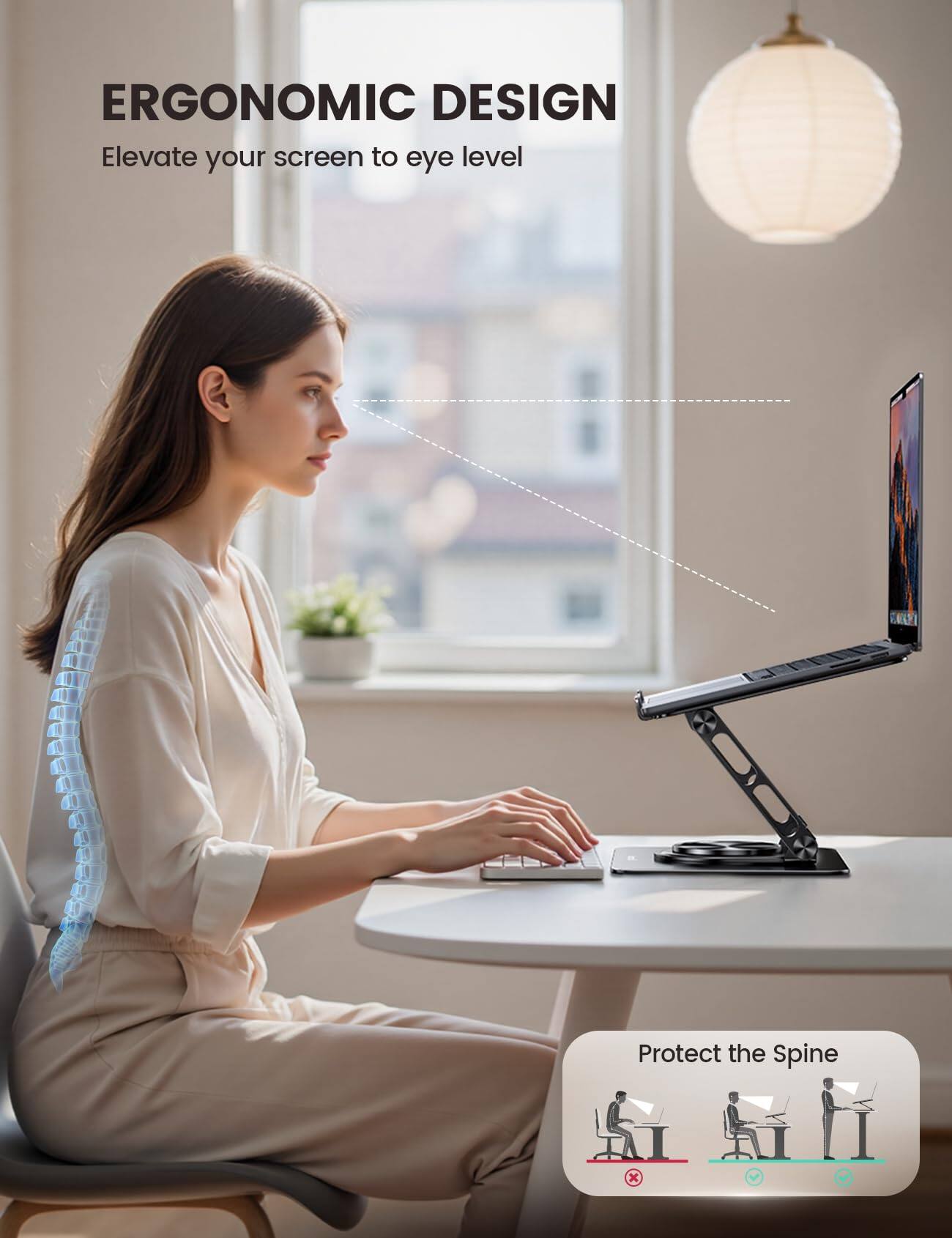 ERGONOMIC DESIGN  
Elevate your screen to eye level  

Protect the Spine