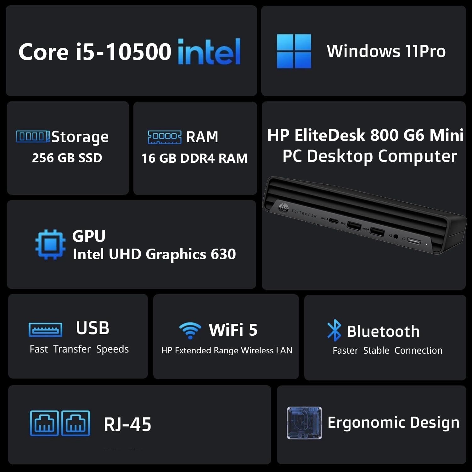 Core i5-10500  
Intel  
Windows 11 Pro  

Storage: 256 GB SSD  
RAM: 16 GB DDR4 RAM  

HP EliteDesk 800 G6 Mini PC Desktop Computer  

GPU: Intel UHD Graphics 630  

USB: Fast Transfer Speeds  
WiFi 5: HP Extended Range Wireless LAN  
Bluetooth: Faster Stable Connection  

RJ-45  
Ergonomic Design