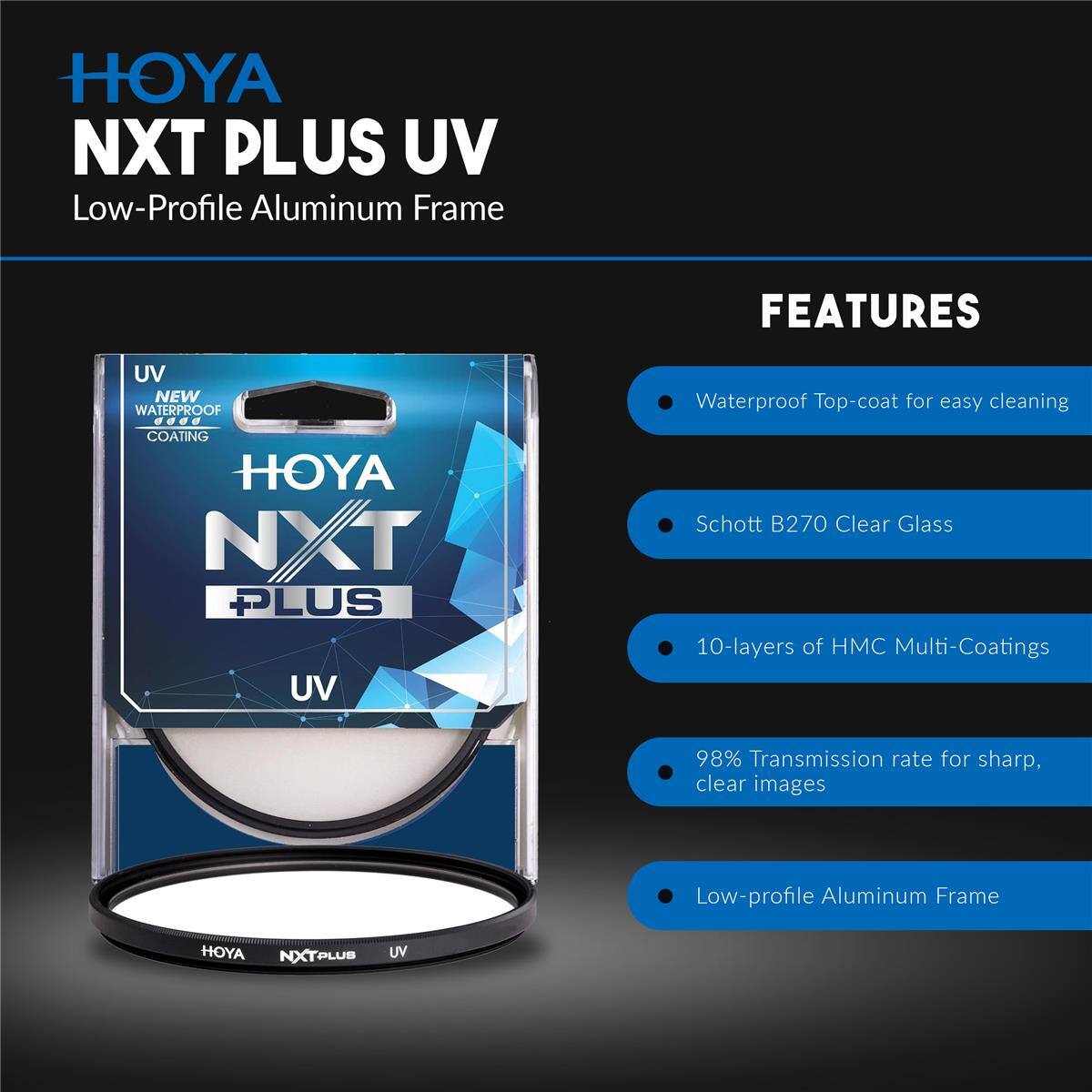 HOYA NXT PLUS UV Low-Profile Aluminum Frame

FEATURES
- UV NEW WATERPROOF COATING
- HOYA NXT PLUS UV Waterproof Top-coat for easy cleaning
- Schott B270 Clear Glass
- 10-layers of HMC Multi-Coatings
- 98% Transmission rate for sharp, clear images
- Low-profile Aluminum Frame