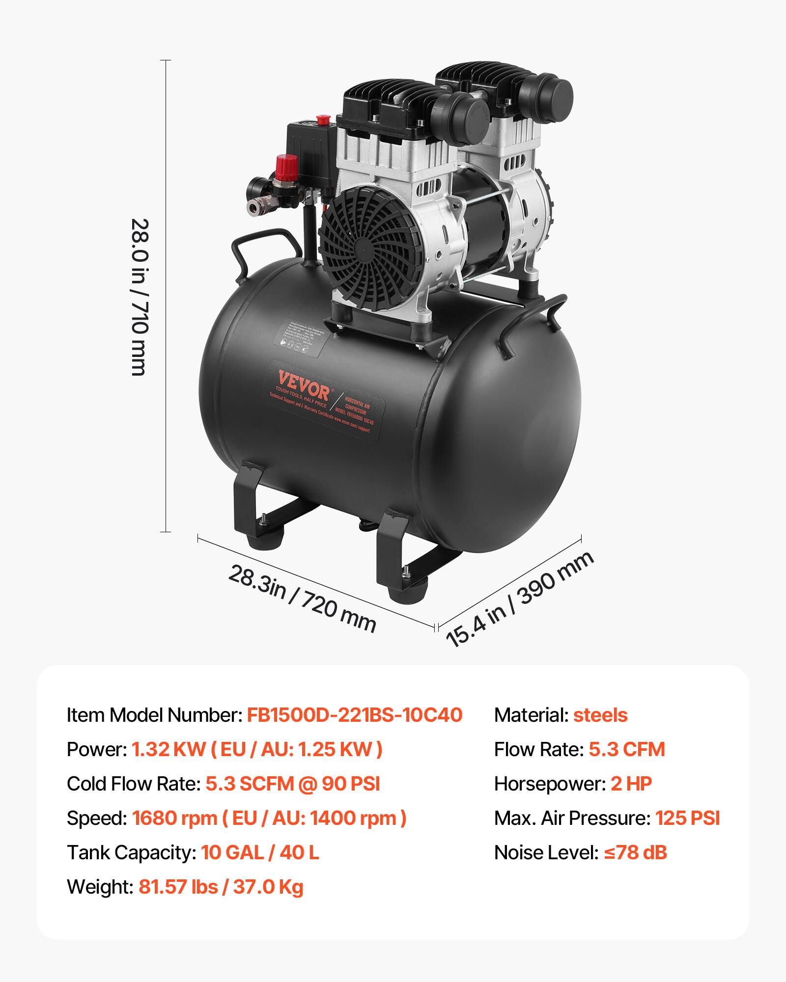 28.0 / 28.0 in / 710 710 mm

VEVOR SOUGH 100LS HOLS! PRO. MORIZIENTAL COMPACION to www. 1825888 2020

28.3in I 720 mm

mm I 390 in 15.4

Item Model Number: FB1500D-221BS-10C40
Material: steels
Power: 1.32 KW (EU AU: 1.25 KW)
Cold Flow Rate: 5.3 SCFM @ 90 PSI
Speed: 1680 rpm (EU/AU: 1400 rpm)
Tank Capacity: 10 GAL / 40 L
Weight: 81.57 lbs 37.0 Kg
Flow Rate: 5.3 CFM
Horsepower: 2 HP
Max. Air Pressure: 125 PSI
Noise Level: 78 dB