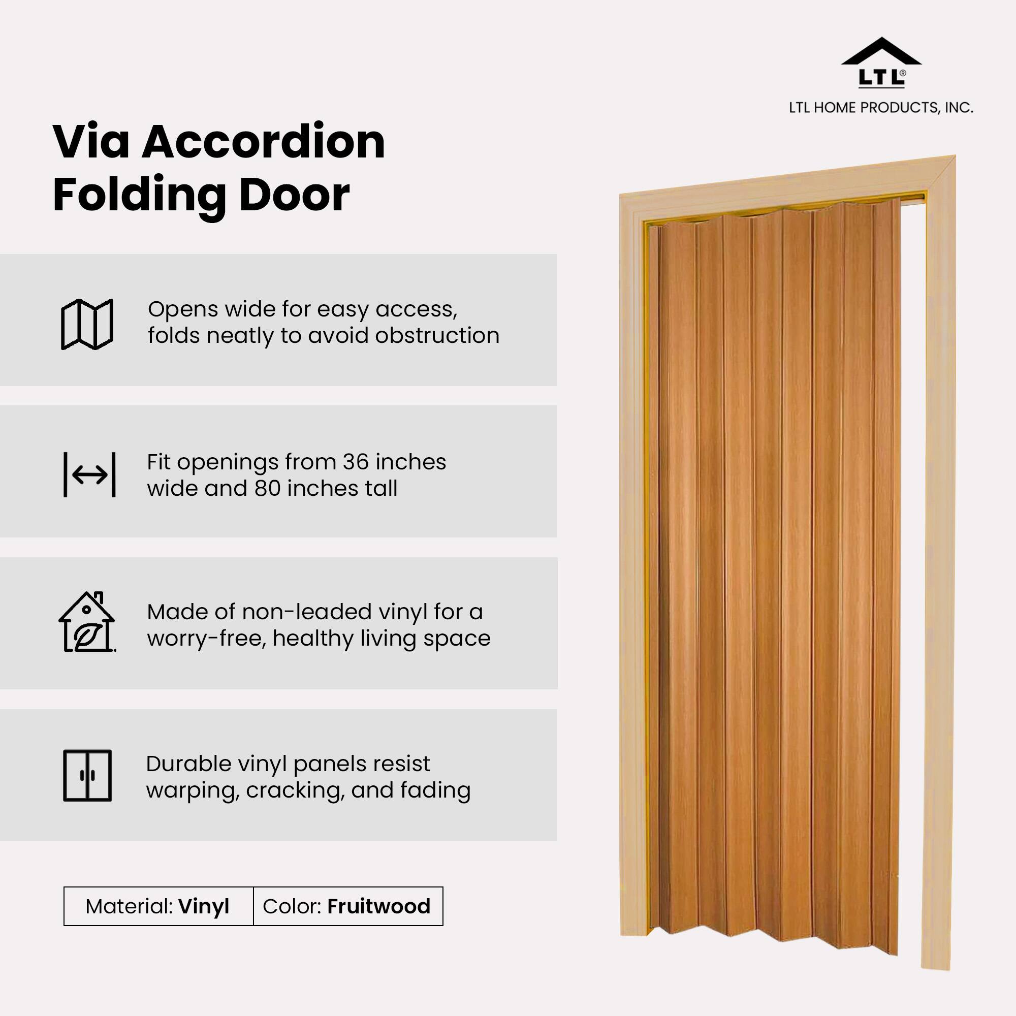 Via Accordion Folding Door

- Opens wide for easy access, folds neatly to avoid obstruction
- Fit openings from 36 inches wide and 80 inches tall
- Made of non-leaded vinyl for a worry-free, healthy living space
- Durable vinyl panels resist warping, cracking, and fading

Material: Vinyl  
Color: Fruitwood
