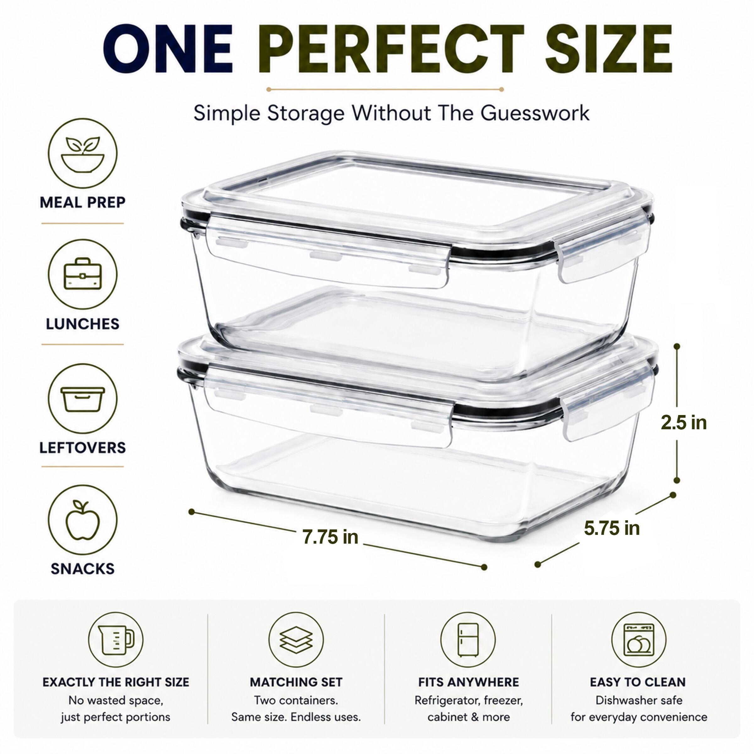 ONE PERFECT SIZE  
Simple Storage Without The Guesswork  

MEAL PREP  
LUNCHES  
LEFTOVERS  
SNACKS  

EXACTLY THE RIGHT SIZE  
No wasted space, just perfect portions  

MATCHING SET  
Two containers. Same size. Endless uses.  

FITS ANYWHERE  
Refrigerator, freezer, cabinet & more  

EASY TO CLEAN  
Dishwasher safe for everyday convenience  

2.5 in  
7.75 in  
5.75 in