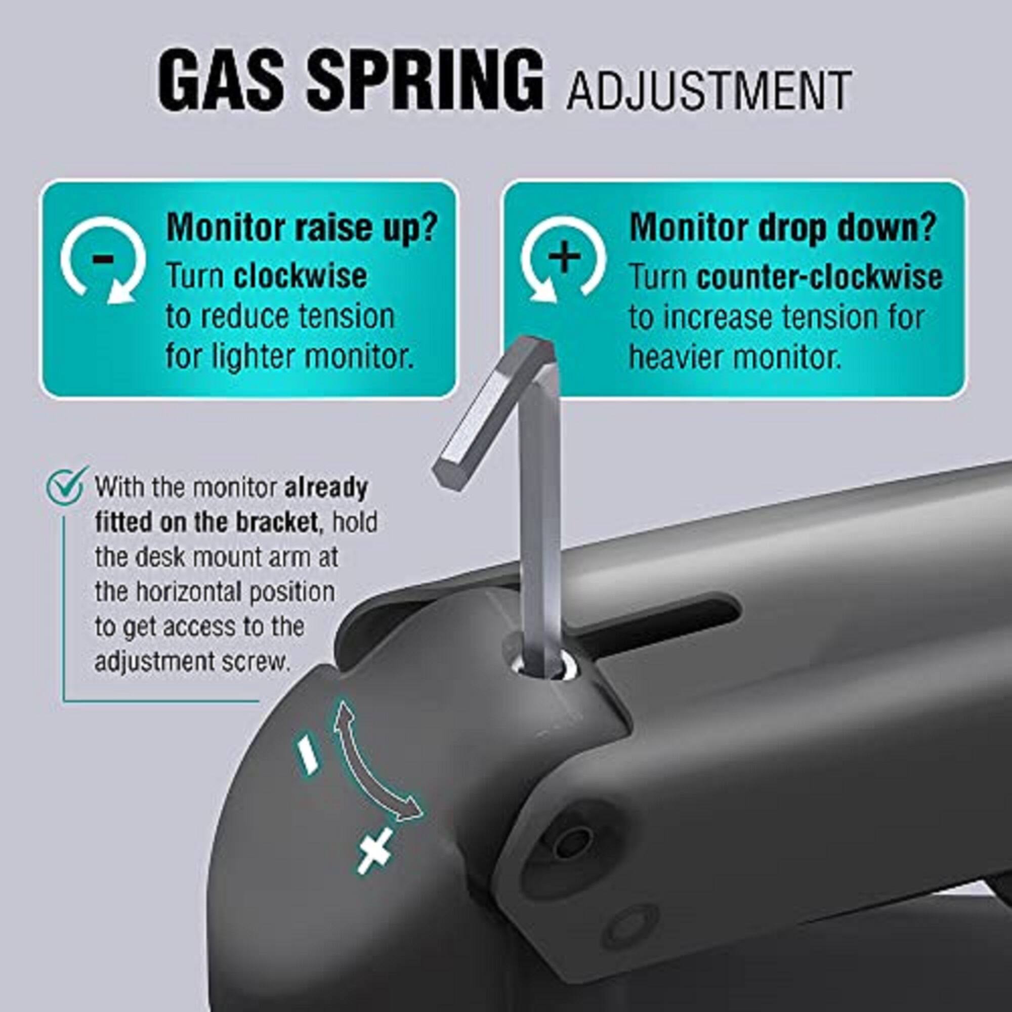 GAS SPRING ADJUSTMENT

Monitor raise up?  
Turn clockwise to reduce tension for lighter monitor.

Monitor drop down?  
Turn counter-clockwise to increase tension for heavier monitor.

With the monitor already fitted on the bracket, hold the desk mount arm at the horizontal position to get access to the adjustment screw.