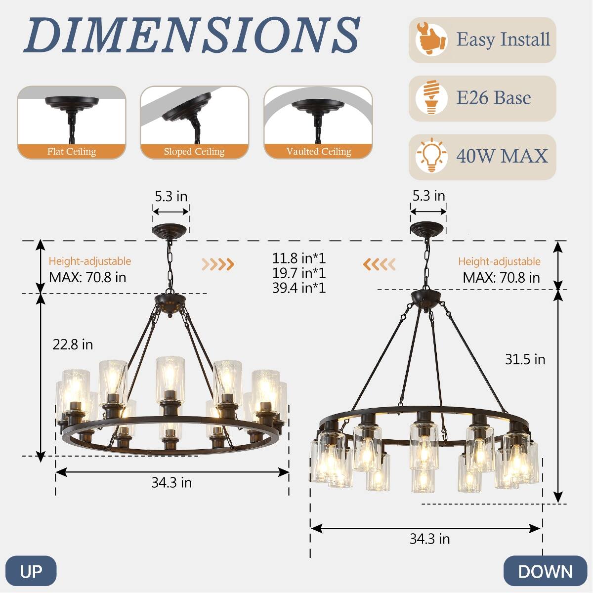 DIMENSIONS  
Easy Install  
E26 Base  
Flat Ceiling  
Sloped Ceiling  
Vaulted Ceiling  
40W MAX  
5.3 in  
Height-adjustable MAX: 70.8 in  
11.8 in*1 19.7 in*1 39.4 in*1  
22.8 in  
34.3 in  
31.5 in  
34.3 in  
UP  
DOWN