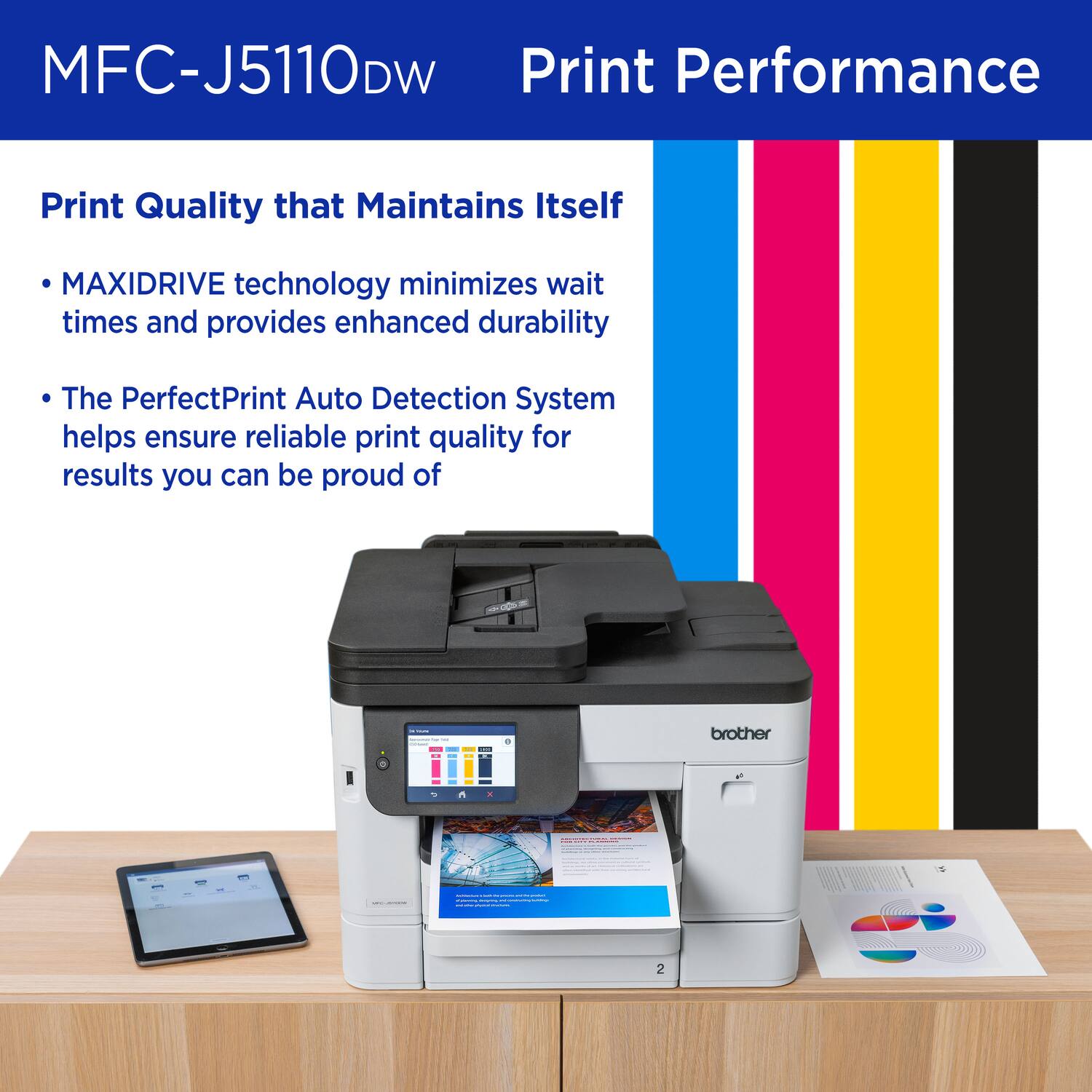 MFC-J5110DW Print Performance

Print Quality that Maintains Itself

- MAXIDRIVE technology minimizes wait times and provides enhanced durability
- The PerfectPrint Auto Detection System helps ensure reliable print quality for results you can be proud of
