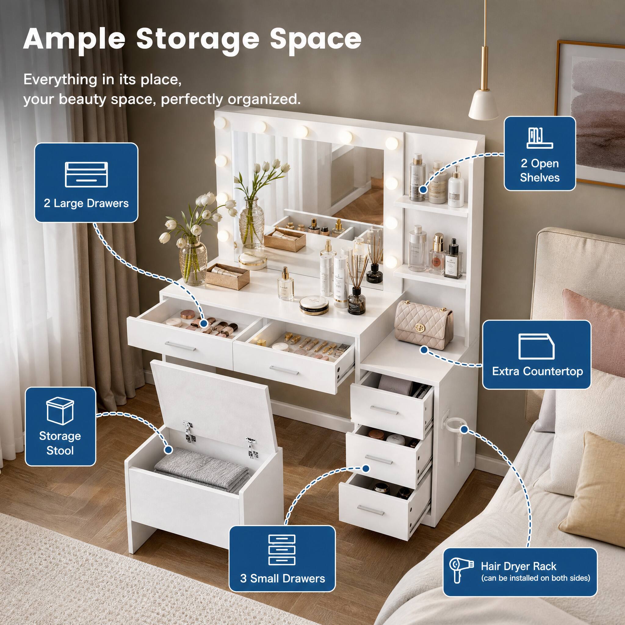 Ample Storage Space  
Everything in its place, your beauty space, perfectly organized.  
2 Open Shelves  
2 Large Drawers  
Extra Countertop  
Storage Stool  
3 Small Drawers  
Hair Dryer Rack (can be installed on both sides)