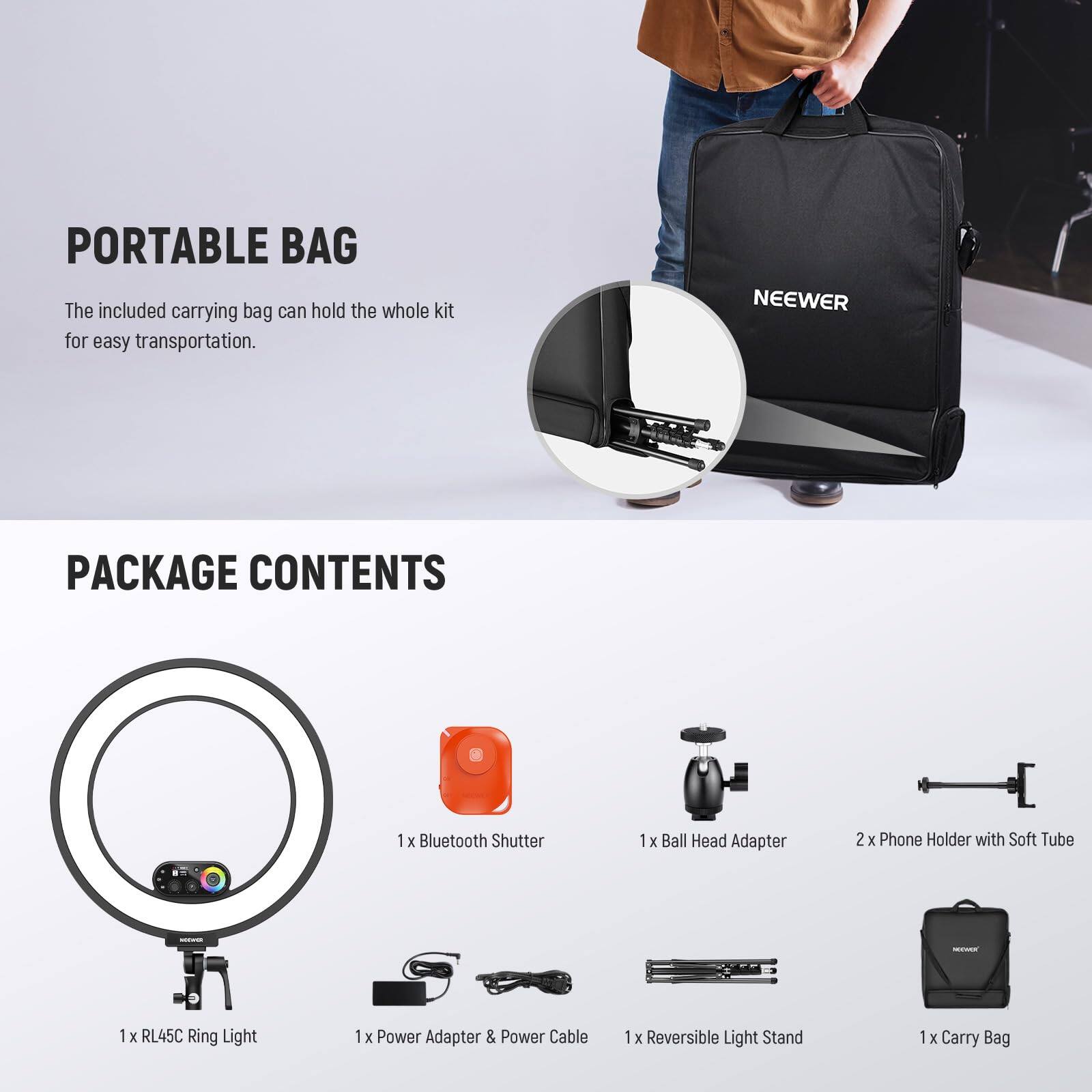 PORTABLE BAG  
The included carrying bag can hold the whole kit for easy transportation.

NEEWER PACKAGE CONTENTS  
1 x Bluetooth Shutter  
1 x Ball Head Adapter  
2 x Phone Holder with Soft Tube  
1 x RL45C Ring Light  
1 x Power Adapter & Power Cable  
1 x Reversible Light Stand  
1 x Carry Bag