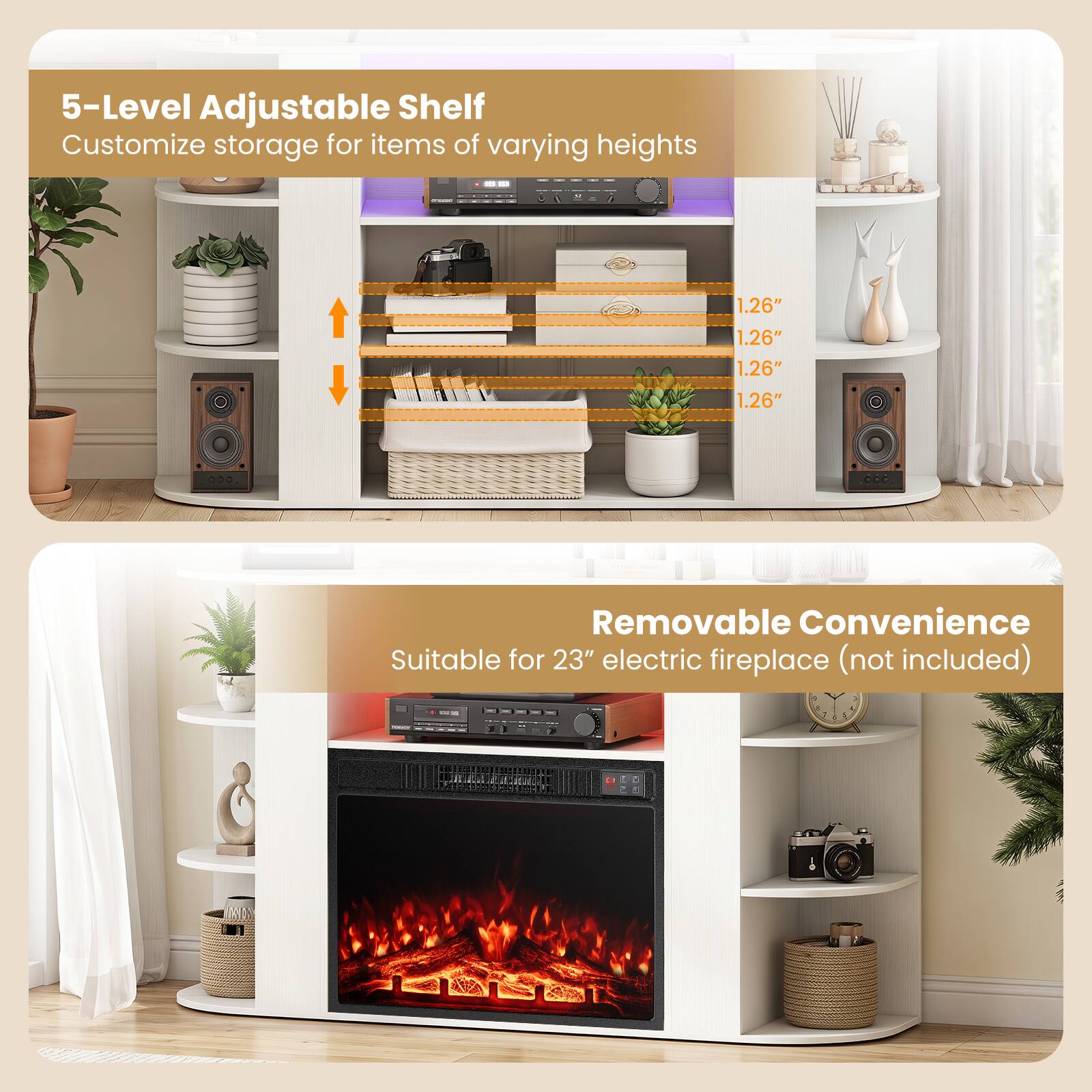 5-Level Adjustable Shelf  
Customize storage for items of varying heights

1.26"  
1.26"  
1.26"  
1.26"

Removable Convenience  
Suitable for 23" electric fireplace (not included)