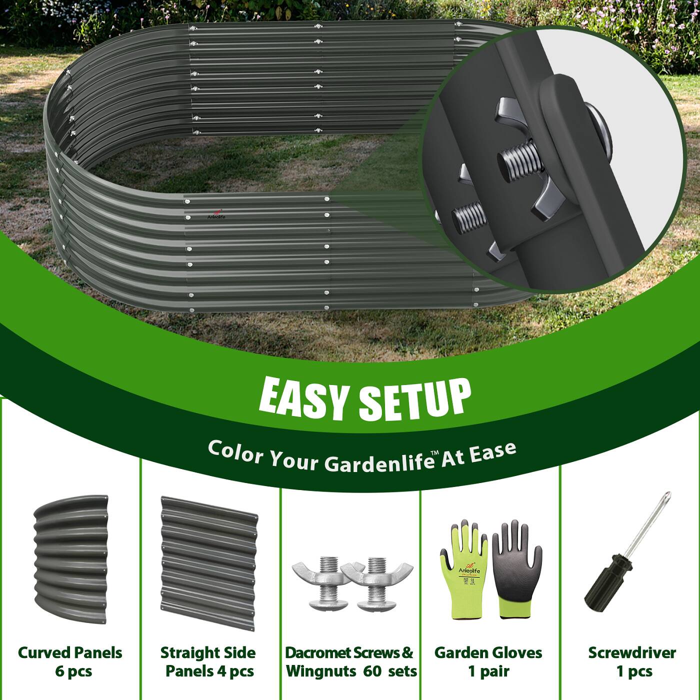 EASY SETUP  
Color Your Gardenlife™ At Ease  

- Curved Panels 6 pcs  
- Straight Side Panels 4 pcs  
- Dacromet Screws & Wingnuts 60 sets  
- Garden Gloves 1 pair  
- Screwdriver 1 pcs