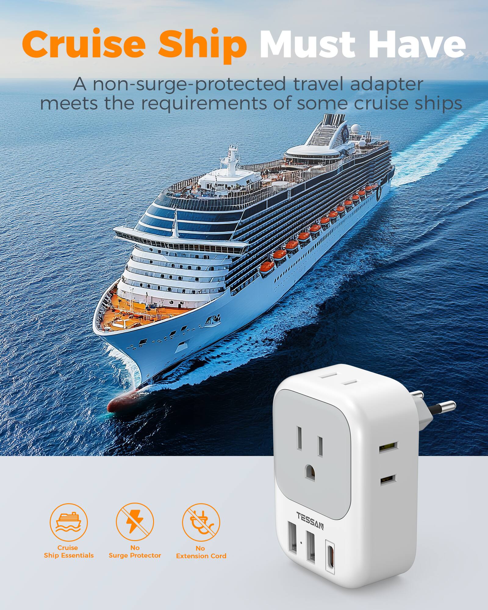 Cruise Ship Must Have

A non-surge-protected travel adapter meets the requirements of some cruise ships

TESSAN

Cruise Ship Essentials
No Surge Protector
No Extension Cord