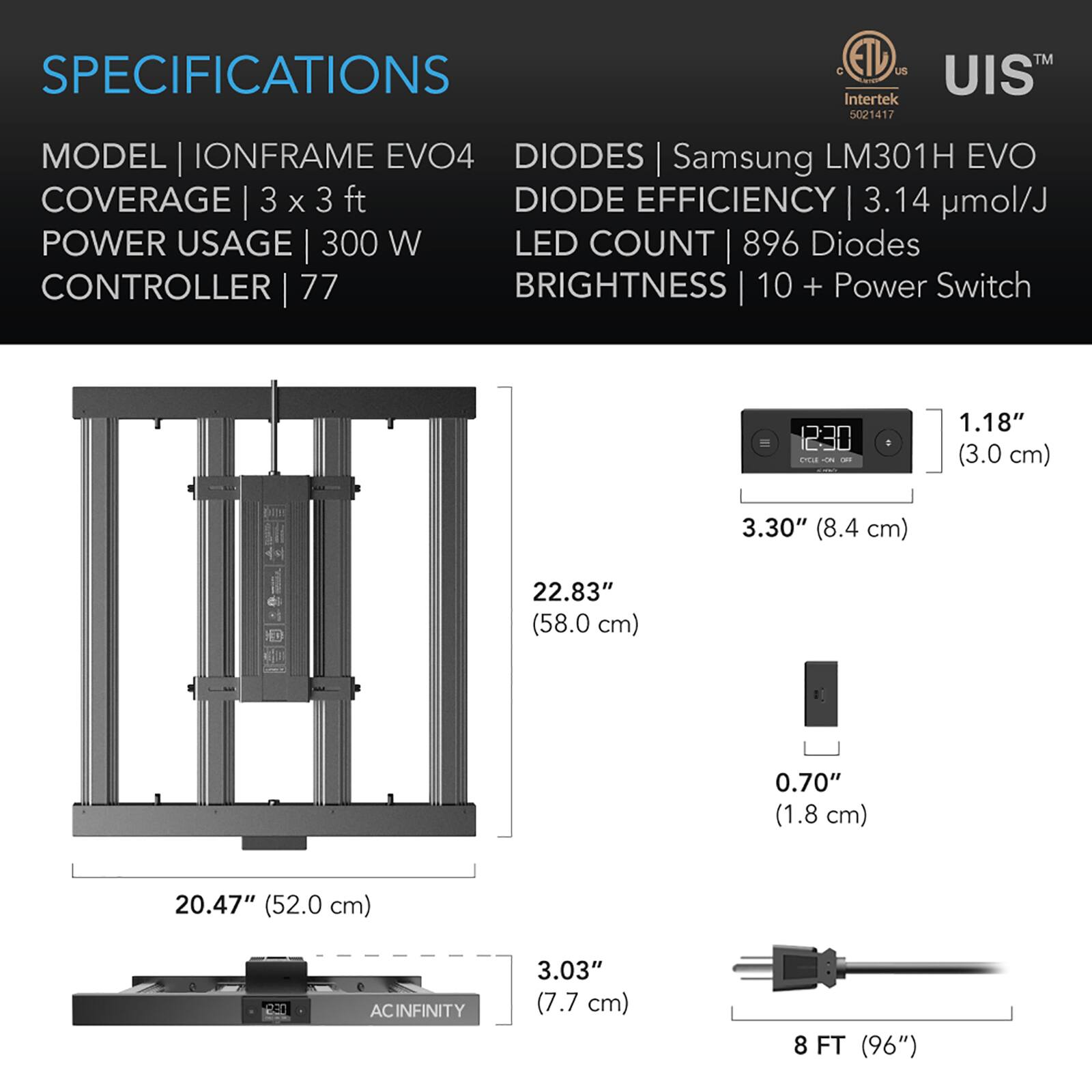 SPECIFICATIONS

MODEL | IONFRAME EVO4  
COVERAGE | 3 x 3 ft  
POWER USAGE | 300 W  
CONTROLLER | 77  

DIODES | Samsung LM301H EVO  
DIODE EFFICIENCY | 3.14 µmol/J  
LED COUNT | 896 Diodes  
BRIGHTNESS | 10 + Power Switch  

1.18" (3.0 cm)  
3.30" (8.4 cm)  
22.83" (58.0 cm)  
0.70" (1.8 cm)  
20.47" (52.0 cm)  
3.03" (7.7 cm)  
8 FT (96")