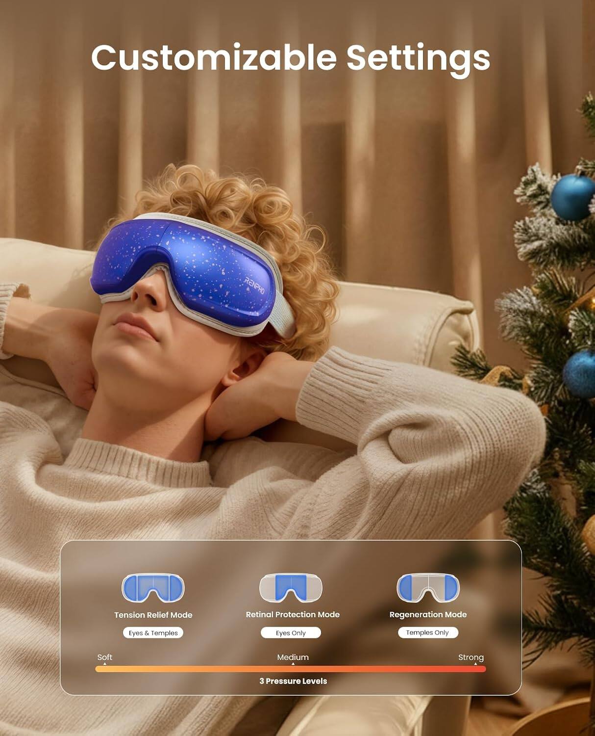 Customizable Settings

RENPHO

Tension Relief Mode
- Eyes & Temples

Retinal Protection Mode
- Eyes Only

Regeneration Mode
- Temples Only

3 Pressure Levels
- Soft
- Medium
- Strong