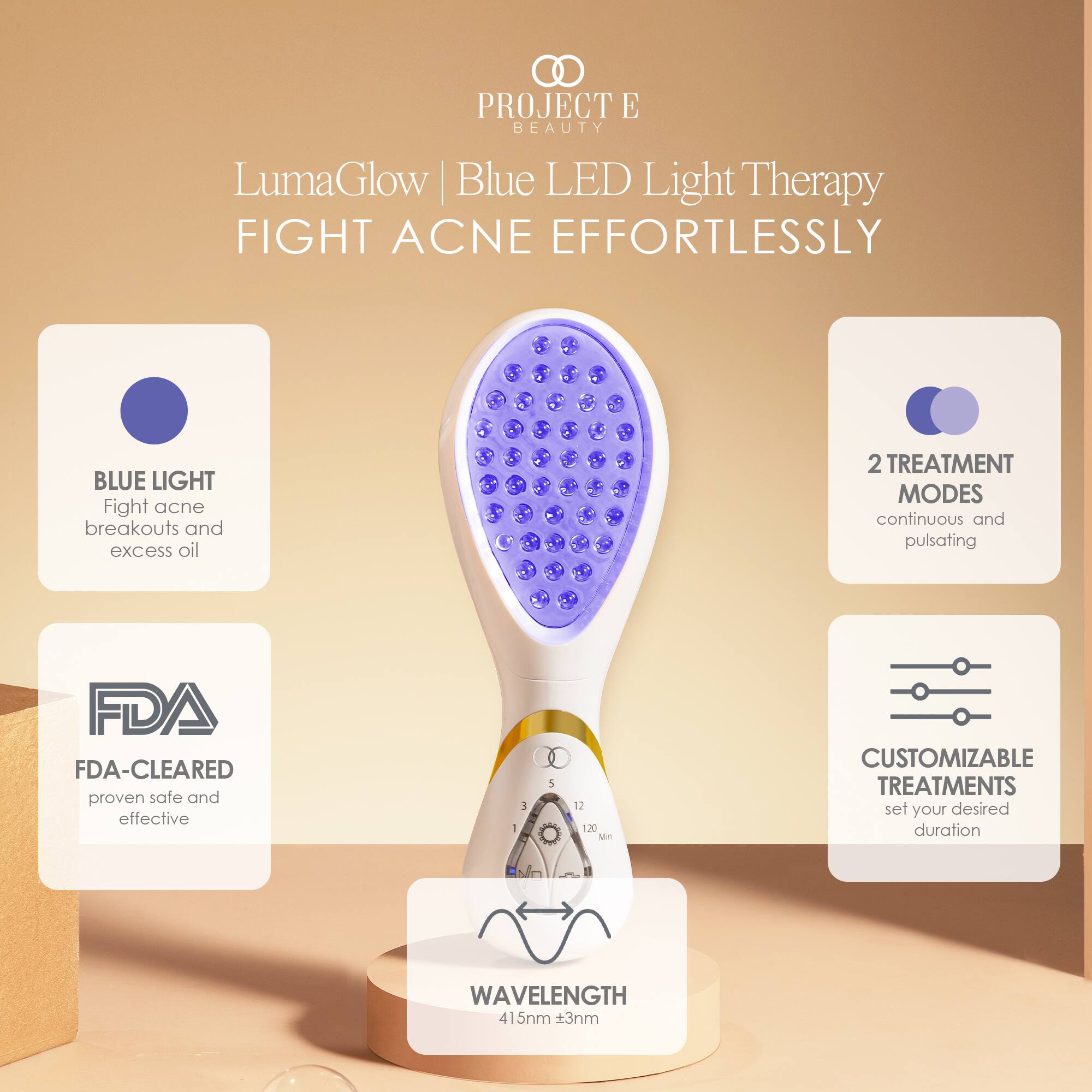 PROJECT E BEAUTY  
LumaGlow Blue LED Light Therapy  
FIGHT ACNE EFFORTLESSLY  

BLUE LIGHT  
Fight acne breakouts and excess oil  

2 TREATMENT MODES  
continuous and pulsating  

FDA-CLEARED  
proven safe and effective  

CUSTOMIZABLE TREATMENTS  
set your desired duration  

WAVELENGTH  
415nm ±3nm