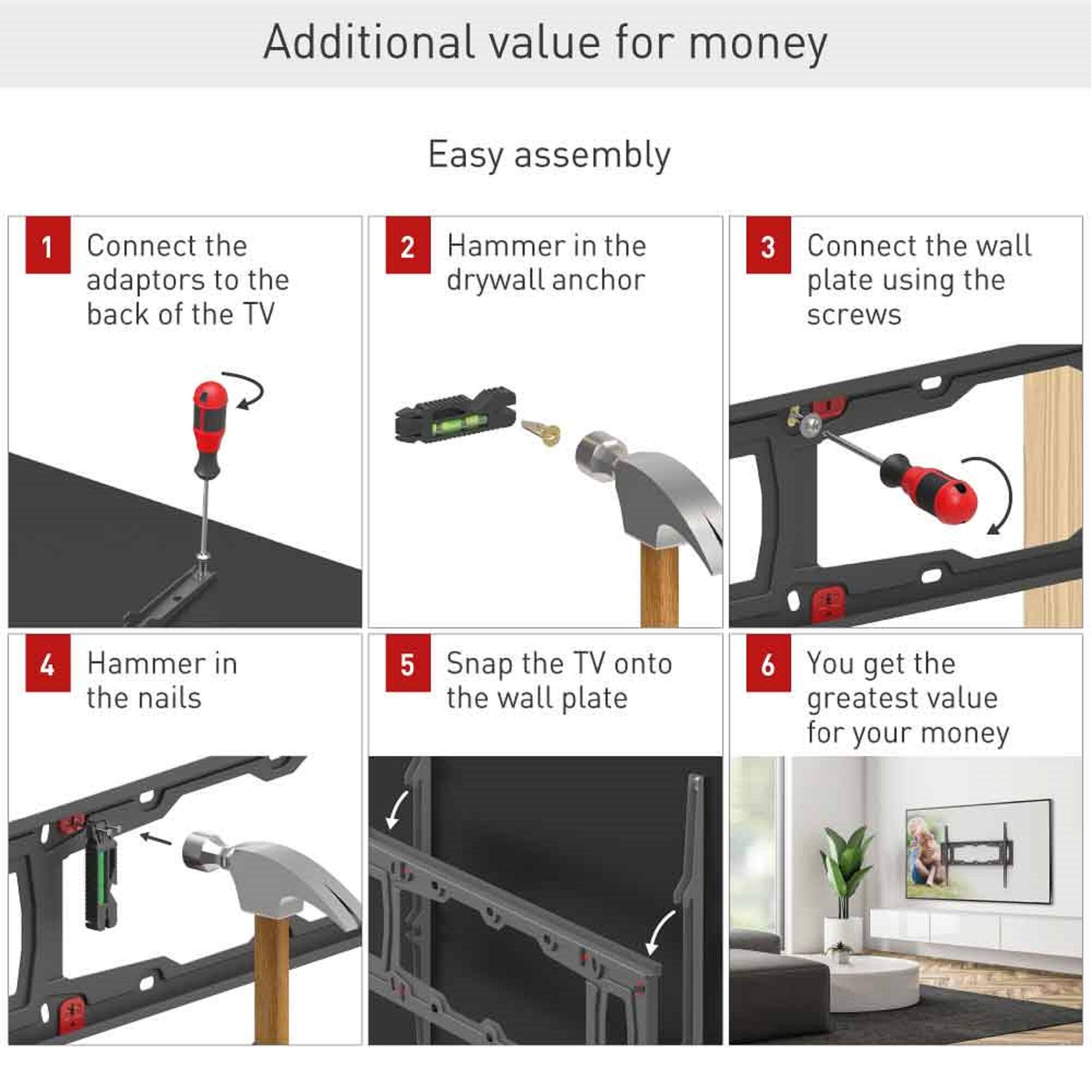 Additional value for money

Easy assembly

1. Connect the adaptors to the back of the TV
2. Hammer in the drywall anchor
3. Connect the wall plate using the screws
4. Hammer in the nails
5. Snap the TV onto the wall plate
6. You get the greatest value for your money