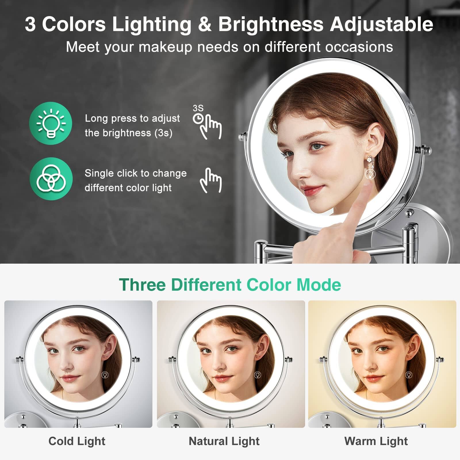 3 Colors Lighting & Brightness Adjustable  
Meet your makeup needs on different occasions  

Long press to adjust the brightness (3s)  
Single click to change different color light  

Three Different Color Mode  
Cold Light  
Natural Light  
Warm Light