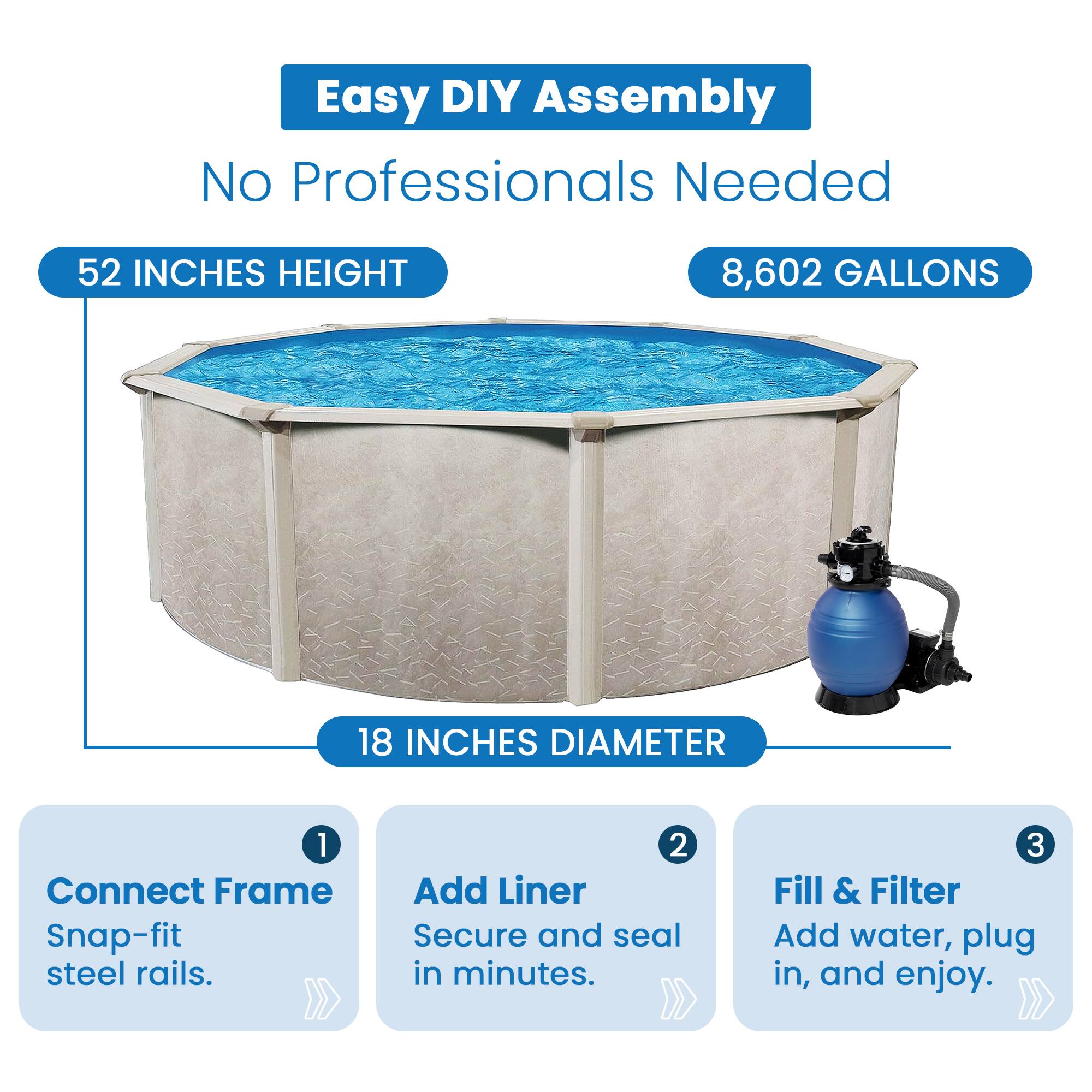 Easy DIY Assembly  
No Professionals Needed  

52 INCHES HEIGHT  
8,602 GALLONS  
18 INCHES DIAMETER  

1. Connect Frame  
   Snap-fit steel rails.  

2. Add Liner  
   Secure and seal in minutes.  

3. Fill & Filter  
   Add water, plug in, and enjoy.