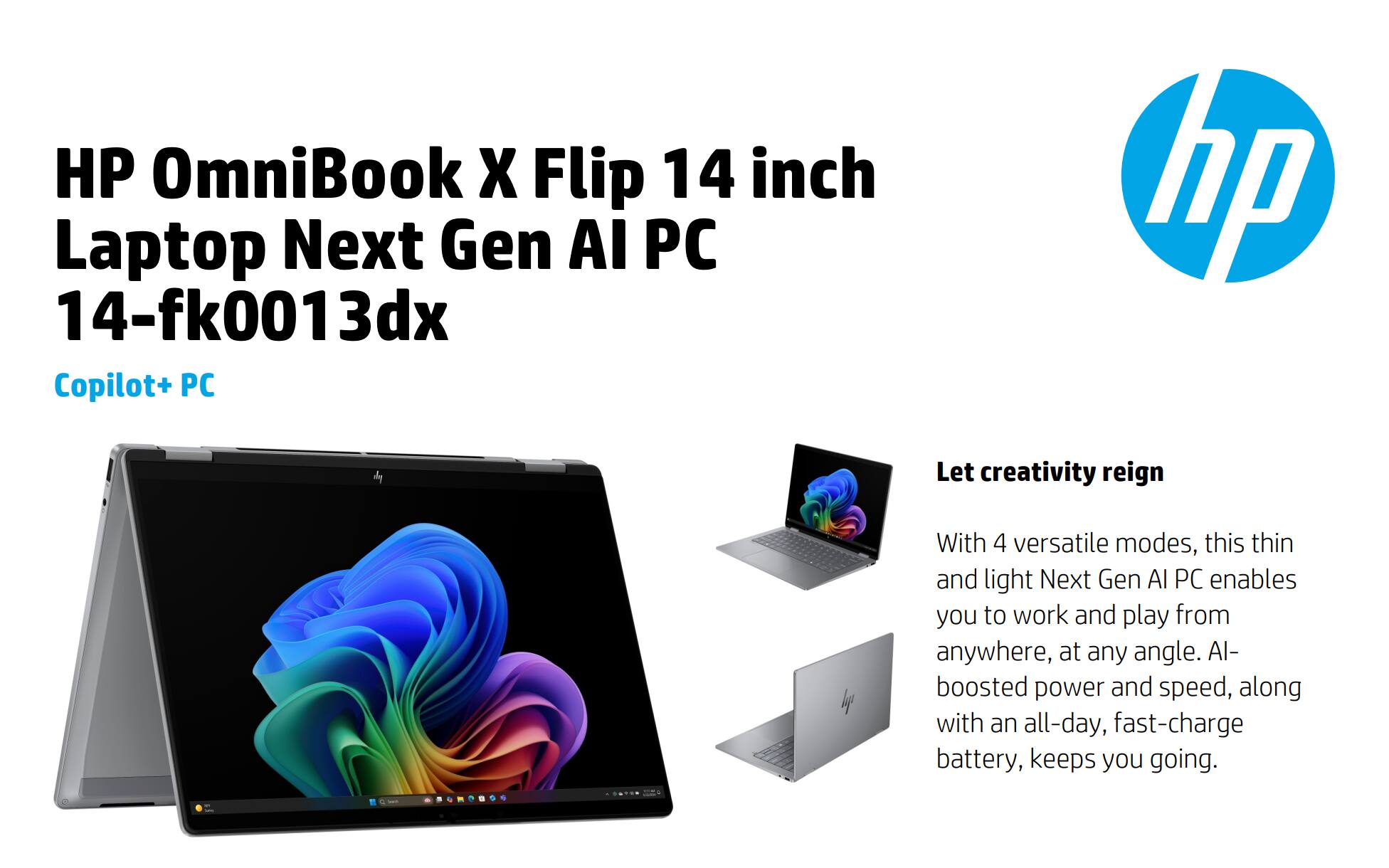 HP OmniBook X Flip 14 inch Laptop Next Gen AI PC 14-fk0013dx Copilot+ PC

Let creativity reign

With 4 versatile modes, this thin and light Next Gen AI PC enables you to work and play from anywhere, at any angle. AI-boosted power and speed, along with an all-day, fast-charge battery, keeps you going.