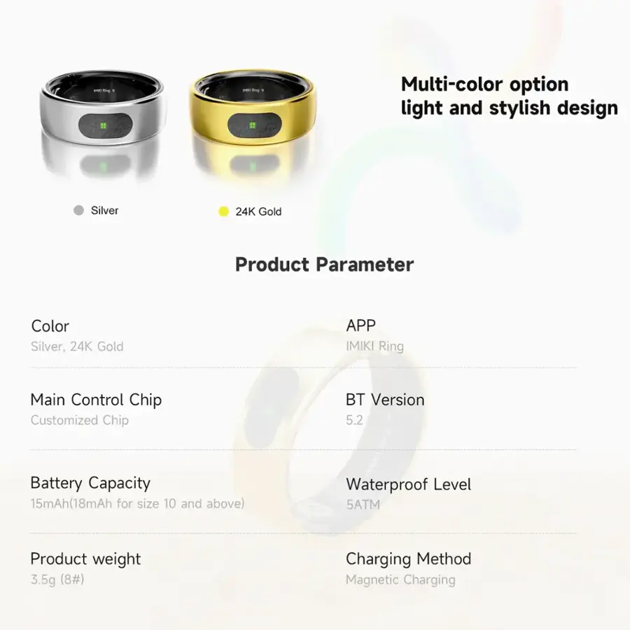 * Product: Silver and 24K Gold
* Color: Silver and 24K Gold
* Main Control Chip: Customized Chip
* APP: IMIKI Ring
* Battery Capacity: 15mAh (18mAh for size 10 and above)
* Waterproof Level: 5ATM
* Product Weight: 3.5g (8#)
* Charging Method: Magnetic Charging