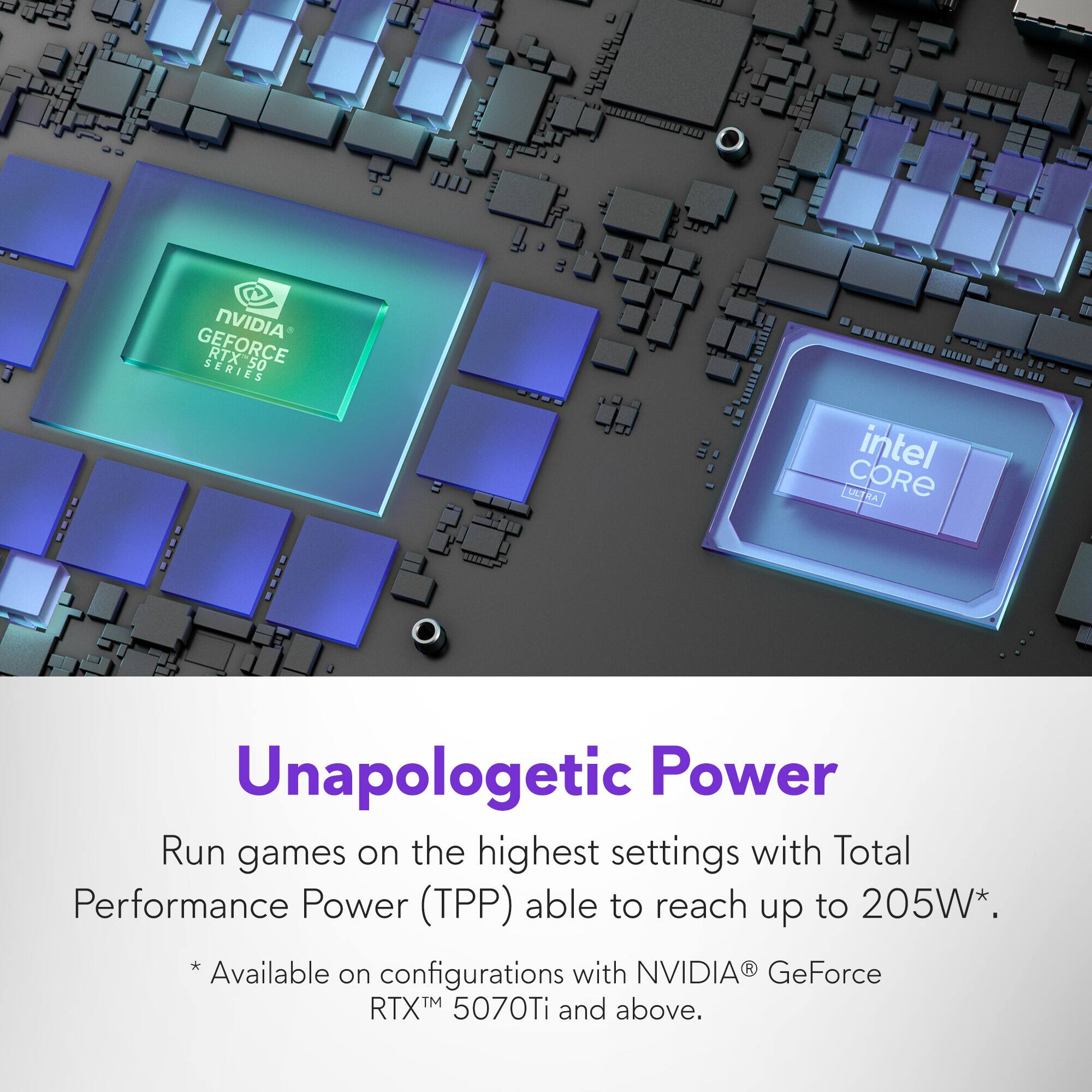 NVIDIA GeForce RTX 50 Series and Intel Ultra Core UL Unapologetic Power: Run games on the highest settings with Total Performance Power (TPP) able to reach up to 205W. *Available on configurations with NVIDIA GeForce RTX 5070Ti and above.