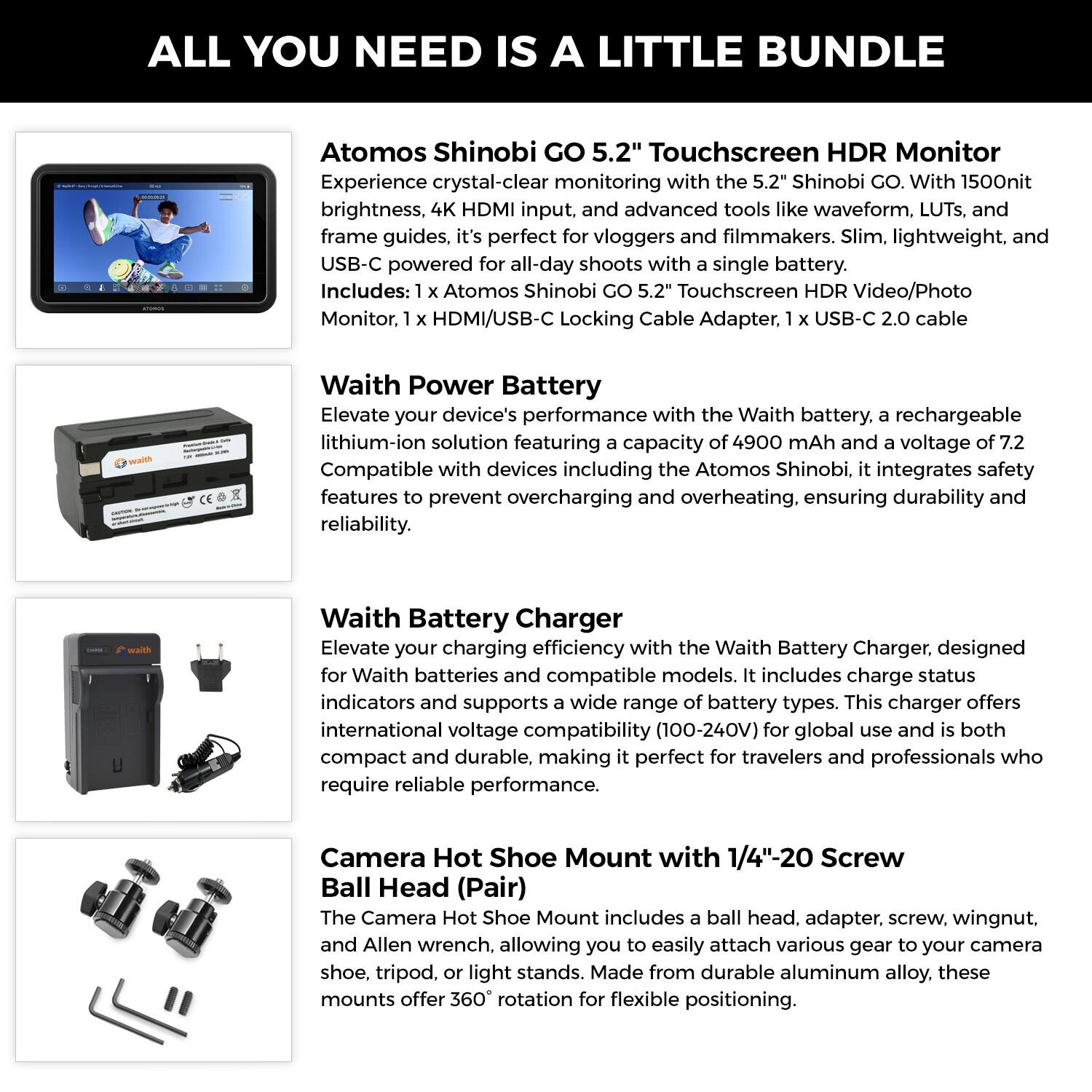 ALL YOU NEED IS A LITTLE BUNDLE

Atomos Shinobi GO 5.2" Touchscreen HDR Monitor
Experience crystal-clear monitoring with the 5.2" Shinobi GO. With 1500nit brightness, 4K HDMI input, and advanced tools like waveform, LUTs, and frame guides, it's perfect for vloggers and filmmakers. Slim, lightweight, and USB-C powered for all-day shoots with a single battery. Includes: 1 x Atomos Shinobi 5.2" Touchscreen HDR Video/Photo Monitor, 1 x HDMI/USB-C Locking Cable Adapter, 1 x USB-C 2.0 cable

Waith Power Battery
Elevate your device's performance with the Waith battery, a rechargeable lithium-ion solution featuring a capacity of 4900 mAh and a voltage of 7.2V. Compatible with devices including the Atomos Shinobi, it integrates safety features to prevent overcharging and overheating, ensuring durability and reliability.

Waith Battery Charger
Elevate your charging efficiency with the Waith Battery Charger, designed for Waith batteries and compatible models. It includes charge status indicators and supports a wide range of battery types. This charger