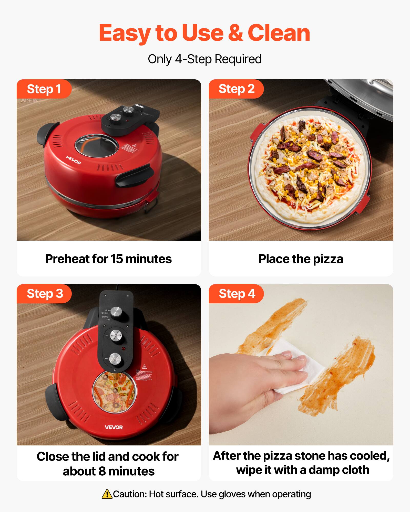 Easy to Use & Clean  
Only 4-Step Required

Step 1  
Preheat for 15 minutes

Step 2  
Place the pizza

Step 3  
Close the lid and cook for about 8 minutes

Step 4  
After the pizza stone has cooled, wipe it with a damp cloth

Caution: Hot surface. Use gloves when operating